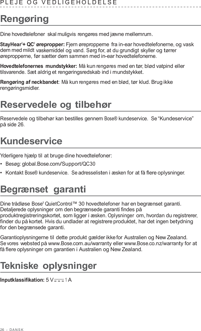 26  -  D ANSK   PLEJE  O G  VEDLIGEHOLDELSE   Rengøring  Dine hovedtelefoner  skal muligvis rengøres med jævne mellemrum.  StayHear®+ QC® ørepropper: Fjern ørepropperne fra in-ear hovedtelefonerne, og vask dem med mildt vaskemiddel og vand. Sørg for, at du grundigt skyller og tørrer ørepropperne, før sætter dem sammen med in-ear hovedtelefonerne.  Hovedtelefonernes mundstykker: Må kun rengøres med en tør, blød vatpind eller tilsvarende. Sæt aldrig et rengøringsredskab ind i mundstykket.  Rengøring af neckbandet: Må kun rengøres med en blød, tør klud. Brug ikke rengøringsmidler.  Reservedele og tilbehør  Reservedele og tilbehør kan bestilles gennem Bose® kundeservice.  Se “Kundeservice” på side 26.  Kundeservice  Yderligere hjælp til at bruge dine hovedtelefoner: •  Besøg: global.Bose.com/Support/QC30 •  Kontakt Bose® kundeservice.  Se adresselisten i æsken for at få flere oplysninger.  Begrænset garanti  Dine trådløse Bose®  QuietControl™ 30 hovedtelefoner har en begrænset garanti. Detaljerede oplysninger om den begrænsede garanti findes på produktregistreringskortet, som ligger i æsken. Oplysninger om, hvordan du registrerer, finder du på kortet. Hvis du undlader at registrere produktet, har det ingen betydning for den begrænsede garanti.  Garantioplysningerne til dette produkt gælder ikke for Australien og New Zealand. Se vores websted på www.Bose.com.au/warranty eller www.Bose.co.nz/warranty for at få flere oplysninger om garantien i Australien og New Zealand.  Tekniske oplysninger  Inputklassifikation: 5 V 1 A 