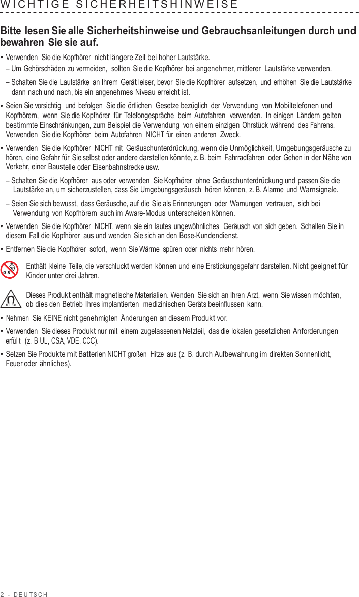 2  -  DEUT S C H   WICHTIGE  SICHERHEIT SHINWEISE   Bitte lesen Sie alle Sicherheitshinweise und Gebrauchsanleitungen durch und bewahren Sie sie auf. • Verwenden  Sie die Kopfhörer  nicht längere Zeit bei hoher Lautstärke. – Um Gehörschäden zu vermeiden,  sollten Sie die Kopfhörer bei angenehmer, mittlerer  Lautstärke verwenden. – Schalten Sie die Lautstärke  an Ihrem Gerät leiser, bevor Sie die Kopfhörer  aufsetzen, und erhöhen Sie die Lautstärke dann nach und nach, bis ein angenehmes Niveau erreicht ist. • Seien Sie vorsichtig  und befolgen  Sie die örtlichen  Gesetze bezüglich der Verwendung  von Mobiltelefonen und Kopfhörern,  wenn Sie die Kopfhörer  für  Telefongespräche  beim  Autofahren  verwenden.  In einigen Ländern gelten bestimmte Einschränkungen, zum Beispiel die Verwendung  von einem einzigen Ohrstück während des Fahrens. Verwenden  Sie die Kopfhörer  beim  Autofahren  NICHT für einen anderen  Zweck. • Verwenden  Sie die Kopfhörer  NICHT mit  Geräuschunterdrückung, wenn die Unmöglichkeit, Umgebungsgeräusche zu hören, eine Gefahr für Sie selbst oder andere darstellen könnte, z. B. beim  Fahrradfahren oder Gehen in der Nähe von Verkehr, einer Baustelle oder Eisenbahnstrecke usw. – Schalten Sie die Kopfhörer  aus oder  verwenden  Sie Kopfhörer  ohne Geräuschunterdrückung und passen Sie die Lautstärke an, um sicherzustellen, dass Sie Umgebungsgeräusch  hören  können, z. B. Alarme und Warnsignale. – Seien Sie sich bewusst, dass Geräusche, auf die Sie als Erinnerungen  oder  Warnungen  vertrauen,  sich bei Verwendung  von Kopfhörern auch im Aware-Modus unterscheiden können. • Verwenden  Sie die Kopfhörer  NICHT, wenn sie ein lautes ungewöhnliches  Geräusch von sich geben. Schalten Sie in diesem  Fall die Kopfhörer  aus und wenden Sie sich an den Bose-Kundendienst. • Entfernen Sie die Kopfhörer  sofort,  wenn Sie Wärme spüren oder nichts mehr hören.  Enthält kleine  Teile, die verschluckt werden können und eine Erstickungsgefahr darstellen. Nicht geeignet für Kinder unter drei Jahren.  Dieses Produkt enthält magnetische Materialien. Wenden Sie sich an Ihren Arzt,  wenn Sie wissen möchten, ob dies den Betrieb Ihres implantierten  medizinischen Geräts beeinflussen kann. • Nehmen  Sie KEINE nicht genehmigten Änderungen an diesem Produkt vor. • Verwenden  Sie dieses Produkt nur mit einem zugelassenen Netzteil, das die lokalen gesetzlichen Anforderungen erfüllt  (z.  B UL, CSA, VDE, CCC). • Setzen Sie Produkte mit Batterien NICHT großen  Hitze  aus (z. B. durch Aufbewahrung im direkten Sonnenlicht, Feuer oder ähnliches). 