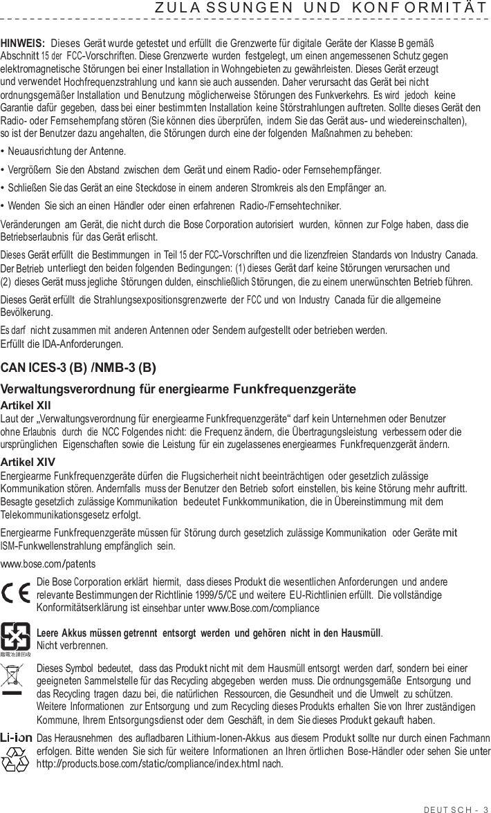 DEUT  S C H  -  3  ZULA S SUNGEN  UND   K ONF ORMIT Ä T  HINWEIS: Dieses Gerät wurde getestet und erfüllt die Grenzwerte für digitale Geräte der Klasse B gemäß Abschnitt 15 der  FCC-Vorschriften. Diese Grenzwerte  wurden festgelegt, um einen angemessenen Schutz gegen elektromagnetische Störungen bei einer Installation in Wohngebieten zu gewährleisten. Dieses Gerät erzeugt und verwendet Hochfrequenzstrahlung und kann sie auch aussenden. Daher verursacht das Gerät bei nicht ordnungsgemäßer Installation und Benutzung möglicherweise Störungen des Funkverkehrs. Es wird  jedoch  keine Garantie dafür gegeben, dass bei einer bestimmten Installation  keine Störstrahlungen auftreten. Sollte dieses Gerät den Radio- oder Fernsehempfang stören (Sie können dies überprüfen, indem Sie das Gerät aus- und wiedereinschalten), so ist der Benutzer dazu angehalten, die Störungen durch eine der folgenden Maßnahmen zu beheben: • Neuausrichtung der Antenne. • Vergrößern Sie den Abstand zwischen dem Gerät und einem Radio- oder Fernsehempfänger. • Schließen Sie das Gerät an eine Steckdose in einem anderen Stromkreis als den Empfänger an. • Wenden Sie sich an einen Händler oder einen erfahrenen Radio-/Fernsehtechniker. Veränderungen am Gerät, die nicht durch die Bose Corporation autorisiert  wurden,  können zur Folge haben, dass die Betriebserlaubnis für das Gerät erlischt. Dieses Gerät erfüllt  die Bestimmungen  in Teil 15 der FCC-Vorschriften und die lizenzfreien Standards von Industry  Canada. Der Betrieb unterliegt den beiden folgenden Bedingungen: (1) dieses Gerät darf keine Störungen verursachen und (2)  dieses Gerät muss jegliche Störungen dulden, einschließlich Störungen, die zu einem unerwünschten Betrieb führen. Dieses Gerät erfüllt die Strahlungsexpositionsgrenzwerte  der FCC und von Industry  Canada für die allgemeine Bevölkerung. Es darf  nicht zusammen mit anderen Antennen oder Sendern aufgestellt oder betrieben werden. Erfüllt die IDA-Anforderungen.  CAN ICES-3 (B) /NMB-3 (B) Verwaltungsverordnung für energiearme Funkfrequenzgeräte Artikel XII Laut der „Verwaltungsverordnung für energiearme Funkfrequenzgeräte“ darf kein Unternehmen oder Benutzer ohne Erlaubnis  durch  die  NCC Folgendes nicht: die Frequenz ändern, die Übertragungsleistung  verbessern oder die ursprünglichen  Eigenschaften  sowie die Leistung für ein zugelassenes energiearmes Funkfrequenzgerät ändern. Artikel XIV Energiearme Funkfrequenzgeräte dürfen die Flugsicherheit nicht beeinträchtigen oder gesetzlich zulässige Kommunikation stören. Andernfalls muss der Benutzer den Betrieb sofort einstellen, bis keine Störung mehr auftritt. Besagte gesetzlich zulässige Kommunikation  bedeutet Funkkommunikation, die in Übereinstimmung mit dem Telekommunikationsgesetz erfolgt. Energiearme Funkfrequenzgeräte müssen für Störung durch gesetzlich zulässige Kommunikation  oder Geräte mit ISM-Funkwellenstrahlung empfänglich sein. www.bose.com/patents Die Bose Corporation erklärt hiermit,  dass dieses Produkt die wesentlichen Anforderungen und andere relevante Bestimmungen der Richtlinie 1999/5/CE und weitere  EU-Richtlinien erfüllt. Die vollständige Konformitätserklärung ist einsehbar unter www.Bose.com/compliance  Leere Akkus müssen getrennt  entsorgt  werden und gehören nicht in den Hausmüll. Nicht verbrennen.  Dieses Symbol bedeutet,  dass das Produkt nicht mit dem Hausmüll entsorgt  werden darf, sondern bei einer geeigneten Sammelstelle für das Recycling abgegeben  werden muss. Die ordnungsgemäße  Entsorgung und das Recycling  tragen dazu bei, die natürlichen  Ressourcen, die Gesundheit und die Umwelt  zu schützen. Weitere  Informationen  zur Entsorgung und zum Recycling dieses Produkts erhalten Sie von Ihrer zuständigen Kommune, Ihrem Entsorgungsdienst oder dem Geschäft, in dem Sie dieses Produkt gekauft haben. Das Herausnehmen  des aufladbaren Lithium-Ionen-Akkus aus diesem Produkt sollte nur durch einen Fachmann erfolgen. Bitte wenden Sie sich für  weitere  Informationen an Ihren örtlichen Bose-Händler oder sehen Sie unter http://products.bose.com/static/compliance/index.html nach. 