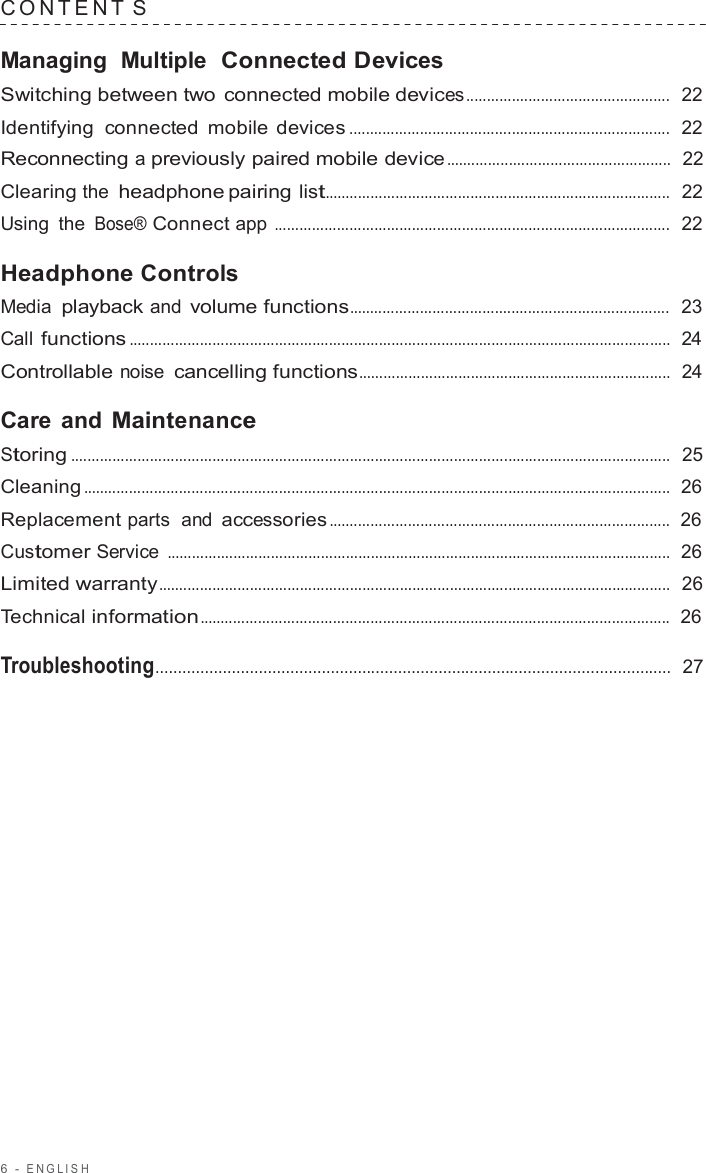 6  -  ENGLISH   C ONTENT  S  Managing  Multiple  Connected Devices Switching between two connected mobile devices .................................................  22  Identifying  connected mobile devices .............................................................................  22  Reconnecting a previously paired mobile device ......................................................  22  Clearing the headphone pairing list...................................................................................  22  Using the Bose® Connect app ...............................................................................................  22  Headphone Controls Media playback and volume functions.............................................................................  23  Call functions ..................................................................................................................................  24  Controllable noise cancelling functions...........................................................................  24  Care  and Maintenance Storing ................................................................................................................................................  25  Cleaning .............................................................................................................................................  26  Replacement parts  and accessories ..................................................................................  26  Customer Service .........................................................................................................................  26  Limited warranty...........................................................................................................................  26  Technical information .................................................................................................................  26  Troubleshooting...................................................................................................................  27 