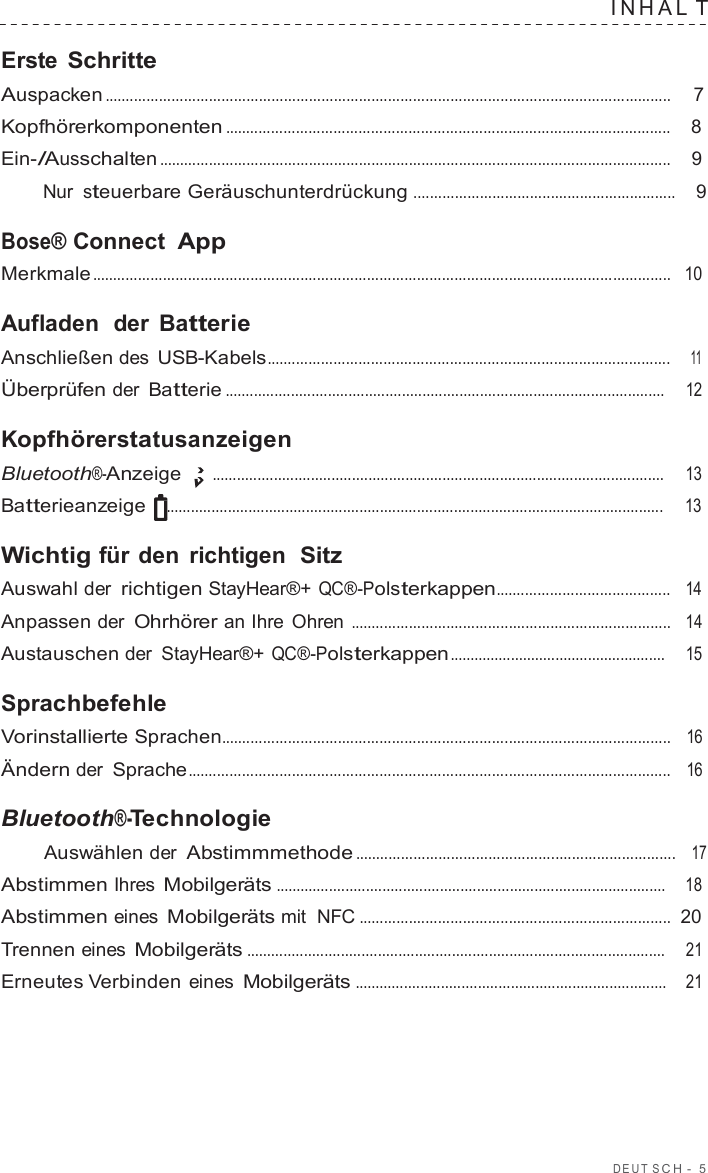 DEUT  S C H  -  5  INHAL T  Erste Schritte Auspacken ........................................................................................................................................  7  Kopfhörerkomponenten ...........................................................................................................    8  Ein-/Ausschalten ...........................................................................................................................    9  Nur steuerbare Geräuschunterdrückung ...............................................................    9  Bose® Connect App Merkmale ...........................................................................................................................................   10  Aufladen  der  Batterie Anschließen des USB-Kabels.................................................................................................    11  Überprüfen der Batterie ...........................................................................................................     12  Kopfhörerstatusanzeigen Bluetooth®-Anzeige ..............................................................................................................     13  Batterieanzeige .........................................................................................................................     13  Wichtig für den richtigen  Sitz Auswahl der richtigen StayHear®+ QC®-Polsterkappen..........................................   14  Anpassen der Ohrhörer an Ihre  Ohren .............................................................................   14  Austauschen der  StayHear®+ QC®-Polsterkappen .....................................................     15  Sprachbefehle Vorinstallierte Sprachen............................................................................................................   16  Ändern der Sprache....................................................................................................................   16  Bluetooth®-Technologie Auswählen der Abstimmmethode .............................................................................   17  Abstimmen Ihres Mobilgeräts ...............................................................................................    18  Abstimmen eines Mobilgeräts mit  NFC ...........................................................................  20  Trennen eines Mobilgeräts ......................................................................................................     21  Erneutes Verbinden eines Mobilgeräts ............................................................................    21 