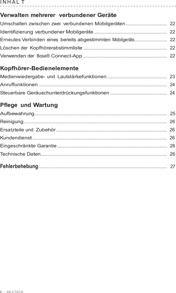 6  -  DEUT S C H   INHAL T  Verwalten mehrerer  verbundener Geräte Umschalten zwischen zwei verbundenen Mobilgeräten ........................................  22  Identifizierung verbundener Mobilgeräte .......................................................................  22  Erneutes Verbinden eines bereits abgestimmten Mobilgeräts...........................  22  Löschen der Kopfhörerabstimmliste .................................................................................  22  Verwenden der Bose® Connect-App .................................................................................  22  Kopfhörer-Bedienelemente Medienwiedergabe- und Lautstärkefunktionen ..........................................................  23  Anruffunktionen ............................................................................................................................  24  Steuerbare Geräuschunterdrückungsfunktionen .......................................................  24  Pflege und Wartung Aufbewahrung................................................................................................................................  25  Reinigung ..........................................................................................................................................  26  Ersatzteile und Zubehör ...........................................................................................................  26  Kundendienst ..................................................................................................................................  26  Eingeschränkte Garantie ..........................................................................................................  26  Technische Daten..........................................................................................................................  26  Fehlerbehebung...................................................................................................................  27 