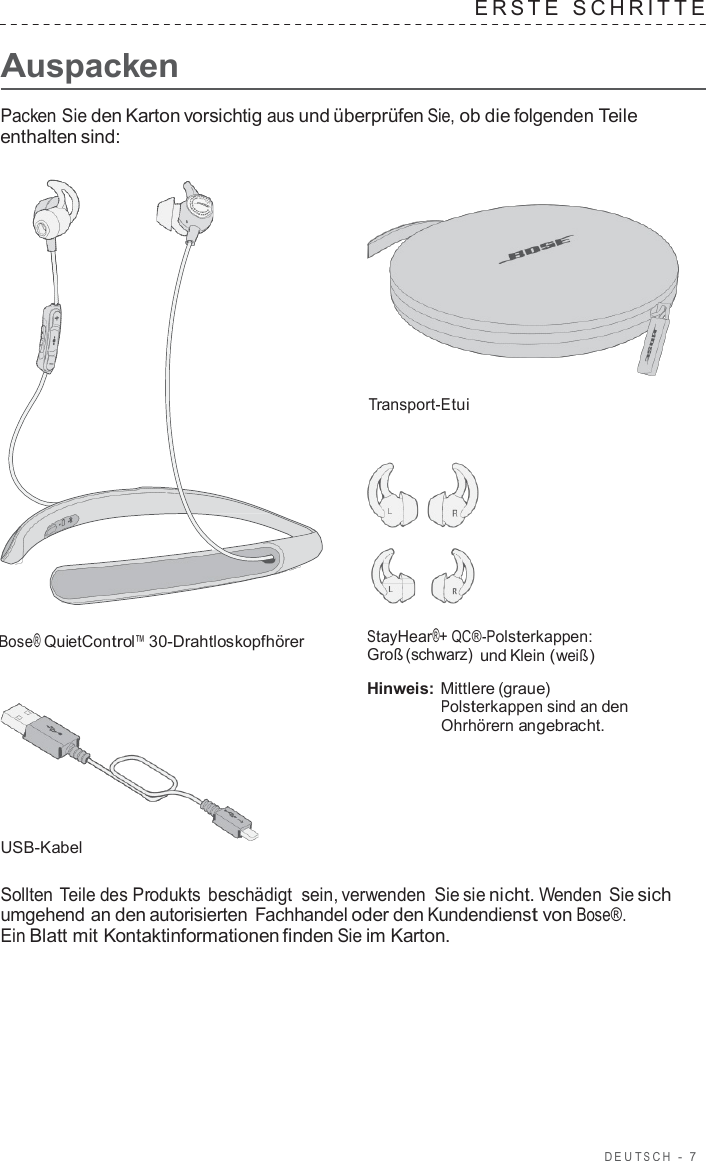 DEUT S C H  -  7      Auspacken ERS T E  SCHRITTE   Packen Sie den Karton vorsichtig aus und überprüfen Sie, ob die folgenden Teile enthalten sind:      Transport-Etui       Bose® QuietControl™ 30-Drahtloskopfhörer          USB-Kabel StayHear®+ QC®-Polsterkappen: Groß (schwarz) und Klein (weiß)  Hinweis: Mittlere (graue) Polsterkappen sind an den Ohrhörern angebracht.  Sollten Teile des Produkts beschädigt sein, verwenden Sie sie nicht. Wenden Sie sich umgehend an den autorisierten  Fachhandel oder den Kundendienst von Bose®. Ein Blatt mit Kontaktinformationen finden Sie im Karton. 