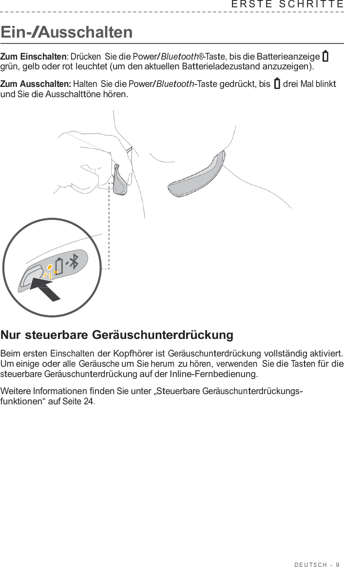 DEUT S C H  -  9      Ein-/Ausschalten ERS T E  SCHRITTE   Zum Einschalten: Drücken Sie die Power/Bluetooth®-Taste, bis die Batterieanzeige grün, gelb oder rot leuchtet (um den aktuellen Batterieladezustand anzuzeigen).  Zum Ausschalten: Halten Sie die Power/Bluetooth-Taste gedrückt, bis  drei Mal blinkt und Sie die Ausschalttöne hören.                       Nur steuerbare Geräuschunterdrückung  Beim ersten Einschalten der Kopfhörer ist Geräuschunterdrückung vollständig aktiviert. Um einige oder alle Geräusche um Sie herum zu hören, verwenden Sie die Tasten für die steuerbare Geräuschunterdrückung auf der Inline-Fernbedienung.  Weitere Informationen finden Sie unter „Steuerbare Geräuschunterdrückungs- funktionen“ auf Seite 24. 