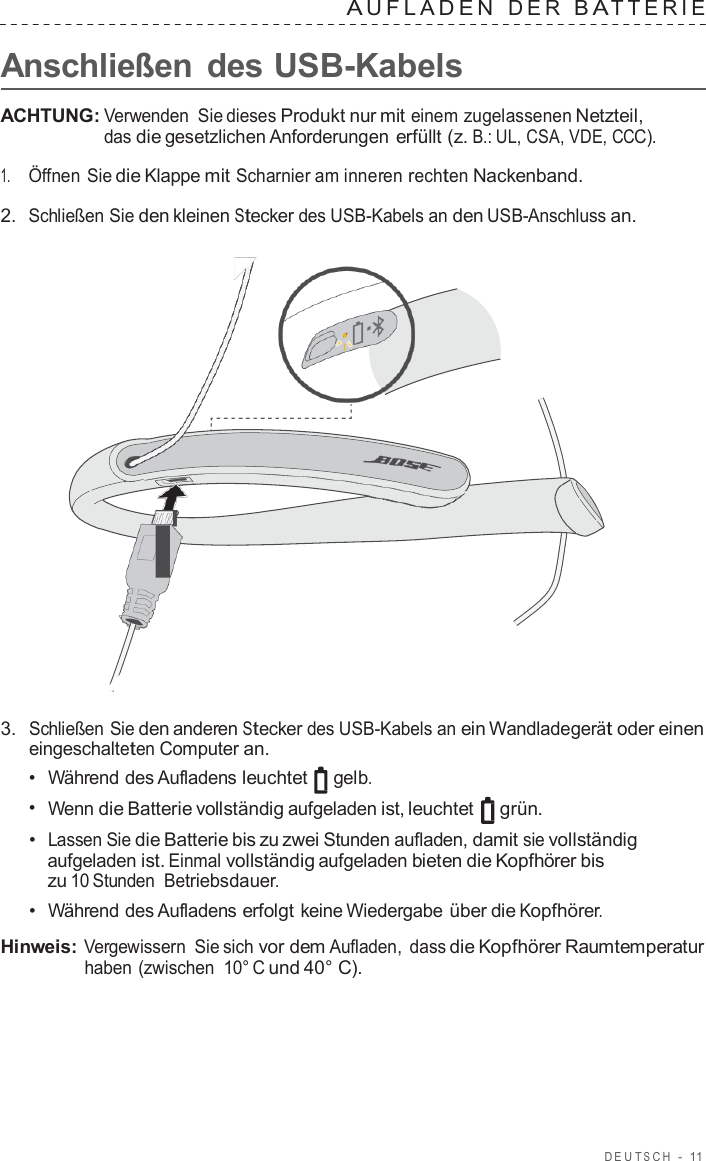 DEUT S C H  -  11   A UFLADEN  DER  B A TTERIE   Anschließen  des USB-Kabels  ACHTUNG: Verwenden Sie dieses Produkt nur mit einem zugelassenen Netzteil, das die gesetzlichen Anforderungen erfüllt (z. B.: UL, CSA, VDE, CCC).  1.     Öffnen Sie die Klappe mit Scharnier am inneren rechten Nackenband.  2.  Schließen Sie den kleinen Stecker des USB-Kabels an den USB-Anschluss an.                        3.  Schließen Sie den anderen Stecker des USB-Kabels an ein Wandladegerät oder einen eingeschalteten Computer an. •  Während des Aufladens leuchtet gelb. •  Wenn die Batterie vollständig aufgeladen ist, leuchtet grün. •  Lassen Sie die Batterie bis zu zwei Stunden aufladen, damit sie vollständig aufgeladen ist. Einmal vollständig aufgeladen bieten die Kopfhörer bis zu 10 Stunden Betriebsdauer. •  Während des Aufladens erfolgt keine Wiedergabe über die Kopfhörer.  Hinweis: Vergewissern Sie sich vor dem Aufladen, dass die Kopfhörer Raumtemperatur haben (zwischen 10° C und 40° C). 