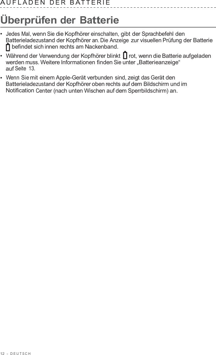 12  -  DEUT S C H   A UFLADEN  DER  B A TTERIE   Überprüfen der Batterie  •  Jedes Mal, wenn Sie die Kopfhörer einschalten, gibt der Sprachbefehl den Batterieladezustand der Kopfhörer an. Die Anzeige zur visuellen Prüfung der Batterie befindet sich innen rechts am Nackenband. •  Während der Verwendung der Kopfhörer blinkt   rot, wenn die Batterie aufgeladen werden muss. Weitere Informationen finden Sie unter „Batterieanzeige“ auf Seite  13. •  Wenn Sie mit einem Apple-Gerät verbunden sind, zeigt das Gerät den Batterieladezustand der Kopfhörer oben rechts auf dem Bildschirm und im Notification Center (nach unten Wischen auf dem Sperrbildschirm) an. 