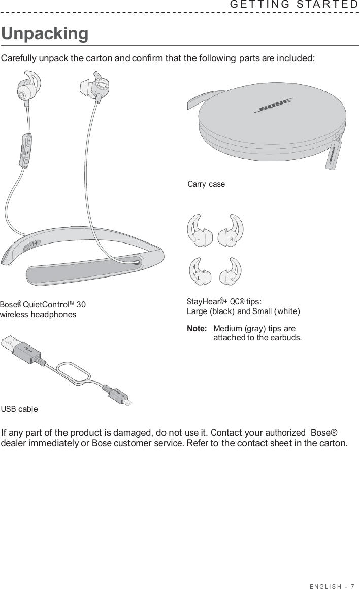 ENGLISH  -  7      Unpacking G E TTING  S T A R TED   Carefully unpack the carton and confirm that the following parts are included:     Carry case        Bose® QuietControl™ 30 wireless headphones         USB cable StayHear®+ QC® tips: Large (black) and Small (white)  Note:  Medium (gray) tips are attached to the earbuds.  If any part of the product is damaged, do not use it. Contact your authorized  Bose® dealer immediately or Bose customer service. Refer to the contact sheet in the carton. 