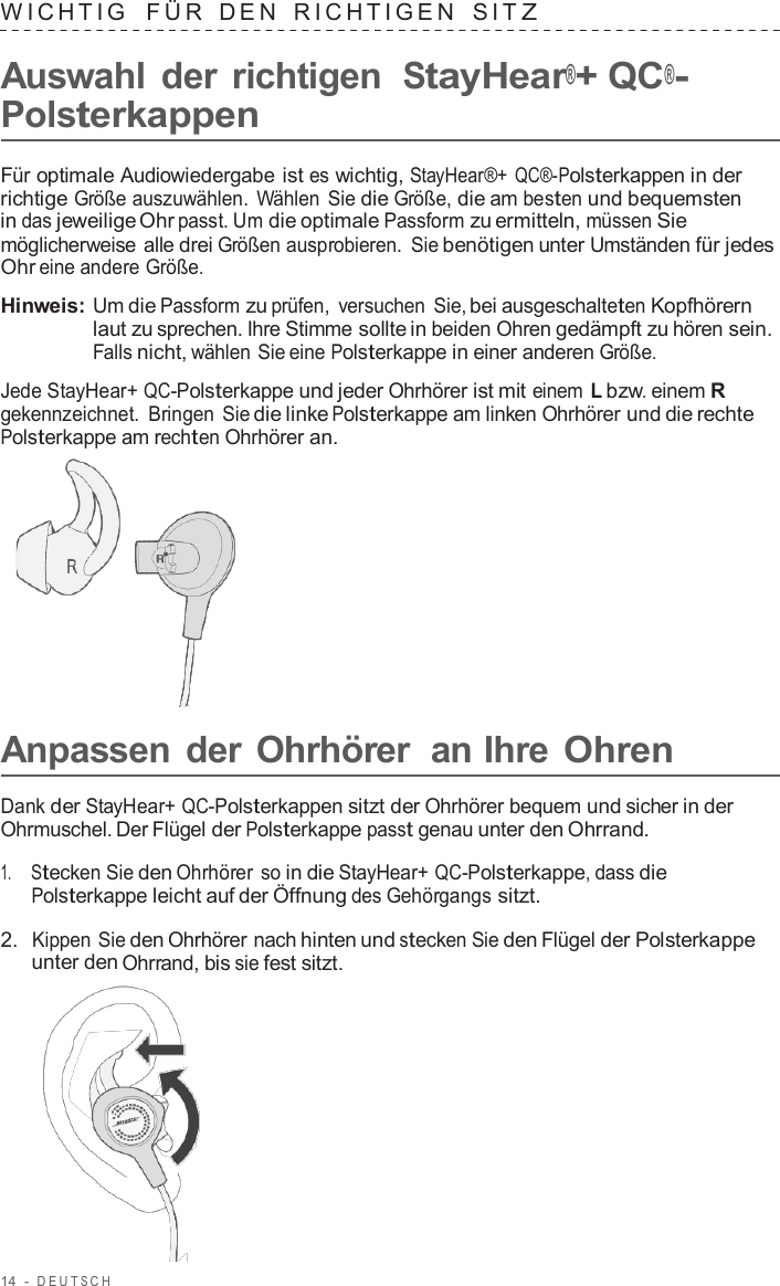 14  -  DEUT S C H   WICHTIG   FÜR  DEN  RICHTIGEN  SIT Z  Auswahl der richtigen StayHear®+ QC®- Polsterkappen  Für optimale Audiowiedergabe ist es wichtig, StayHear®+ QC®-Polsterkappen in der richtige Größe auszuwählen. Wählen Sie die Größe, die am besten und bequemsten in das jeweilige Ohr passt. Um die optimale Passform zu ermitteln, müssen Sie möglicherweise alle drei Größen ausprobieren. Sie benötigen unter Umständen für jedes Ohr eine andere Größe.  Hinweis: Um die Passform zu prüfen,  versuchen Sie, bei ausgeschalteten Kopfhörern laut zu sprechen. Ihre Stimme sollte in beiden Ohren gedämpft zu hören sein. Falls nicht, wählen Sie eine Polsterkappe in einer anderen Größe.  Jede StayHear+ QC-Polsterkappe und jeder Ohrhörer ist mit einem L bzw. einem R gekennzeichnet. Bringen Sie die linke Polsterkappe am linken Ohrhörer und die rechte Polsterkappe am rechten Ohrhörer an.        Anpassen der Ohrhörer  an Ihre Ohren  Dank der StayHear+ QC-Polsterkappen sitzt der Ohrhörer bequem und sicher in der Ohrmuschel. Der Flügel der Polsterkappe passt genau unter den Ohrrand.  1.     Stecken Sie den Ohrhörer so in die StayHear+ QC-Polsterkappe, dass die Polsterkappe leicht auf der Öffnung des Gehörgangs sitzt.  2.  Kippen Sie den Ohrhörer nach hinten und stecken Sie den Flügel der Polsterkappe unter den Ohrrand, bis sie fest sitzt.  