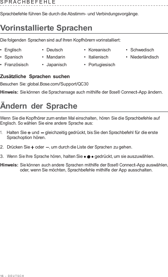 16  -  DEUT S C H   SPRA CHBEFEHLE   Sprachbefehle führen Sie durch die Abstimm- und Verbindungsvorgänge.  Vorinstallierte Sprachen  Die folgenden Sprachen sind auf Ihren Kopfhörern vorinstalliert:  •  Englisch •  Deutsch •  Koreanisch •  Schwedisch •  Spanisch •  Mandarin •  Italienisch •  Niederländisch •  Französisch •  Japanisch •  Portugiesisch   Zusätzliche  Sprachen  suchen Besuchen Sie: global.Bose.com/Support/QC30  Hinweis: Sie können die Sprachansage auch mithilfe der Bose® Connect-App ändern.  Ändern  der Sprache  Wenn Sie die Kopfhörer zum ersten Mal einschalten, hören Sie die Sprachbefehle auf Englisch. So wählen Sie eine andere Sprache aus:  1.     Halten Sie und gleichzeitig gedrückt, bis Sie den Sprachbefehl für die erste Sprachoption hören.  2.  Drücken Sie oder , um durch die Liste der Sprachen zu gehen.  3.  Wenn Sie Ihre Sprache hören, halten Sie gedrückt, um sie auszuwählen.  Hinweis: Sie können auch andere Sprachen mithilfe der Bose® Connect-App auswählen, oder, wenn Sie möchten, Sprachbefehle mithilfe der App ausschalten. 