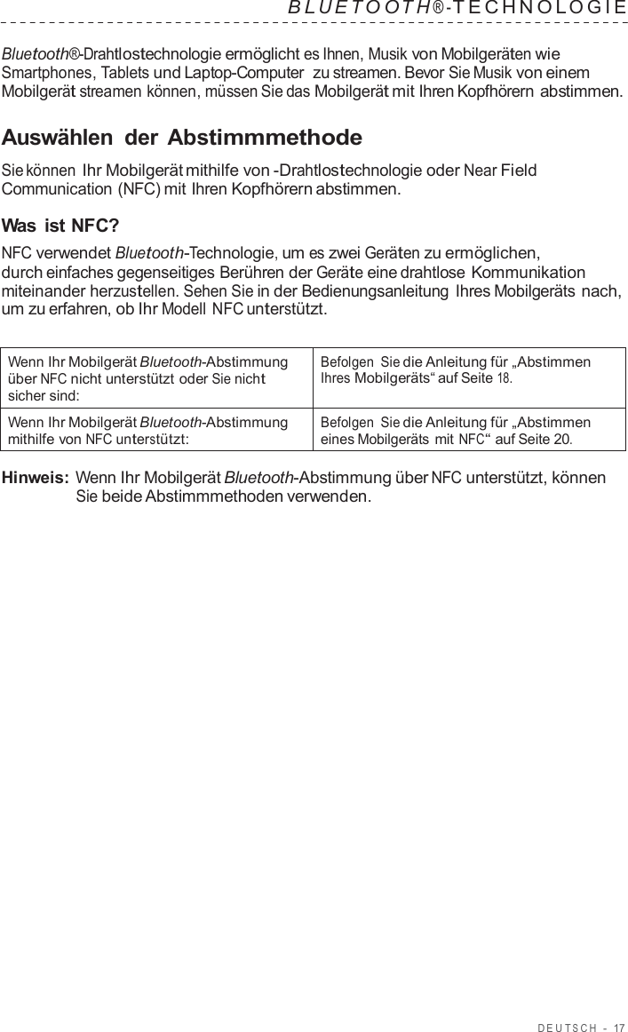 DEUT S C H  -  17   B L UET O O T H ® - TECHNOL OGIE   Bluetooth®-Drahtlostechnologie ermöglicht es Ihnen, Musik von Mobilgeräten wie Smartphones, Tablets und Laptop-Computer  zu streamen. Bevor Sie Musik von einem Mobilgerät streamen können, müssen Sie das Mobilgerät mit Ihren Kopfhörern abstimmen.  Auswählen  der Abstimmmethode  Sie können Ihr Mobilgerät mithilfe von -Drahtlostechnologie oder Near Field Communication (NFC) mit Ihren Kopfhörern abstimmen.  Was ist NFC? NFC verwendet Bluetooth-Technologie, um es zwei Geräten zu ermöglichen, durch einfaches gegenseitiges Berühren der Geräte eine drahtlose Kommunikation miteinander herzustellen. Sehen Sie in der Bedienungsanleitung Ihres Mobilgeräts nach, um zu erfahren, ob Ihr Modell NFC unterstützt.   Wenn Ihr Mobilgerät Bluetooth-Abstimmung über NFC nicht unterstützt oder Sie nicht sicher sind: Befolgen Sie die Anleitung für „Abstimmen Ihres Mobilgeräts“ auf Seite 18. Wenn Ihr Mobilgerät Bluetooth-Abstimmung mithilfe von NFC unterstützt: Befolgen Sie die Anleitung für „Abstimmen eines Mobilgeräts mit NFC“ auf Seite 20.  Hinweis: Wenn Ihr Mobilgerät Bluetooth-Abstimmung über NFC unterstützt, können Sie beide Abstimmmethoden verwenden. 