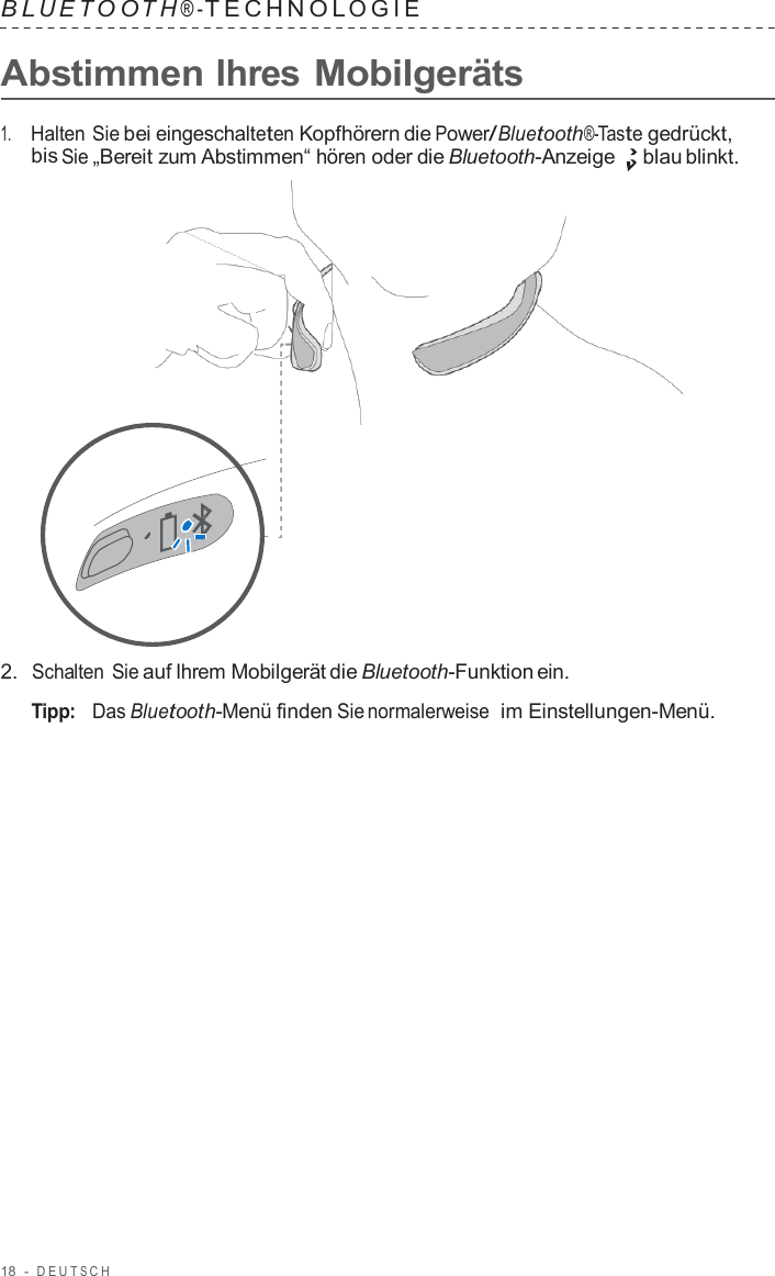 18  -  DEUT S C H   B L UET O O T H ® - TECHNOL OGIE   Abstimmen Ihres Mobilgeräts  1.     Halten Sie bei eingeschalteten Kopfhörern die Power/Bluetooth®-Taste gedrückt, bis Sie „Bereit zum Abstimmen“ hören oder die Bluetooth-Anzeige blau blinkt.                      2.  Schalten Sie auf Ihrem Mobilgerät die Bluetooth-Funktion ein.  Tipp:   Das Bluetooth-Menü finden Sie normalerweise  im Einstellungen-Menü. 