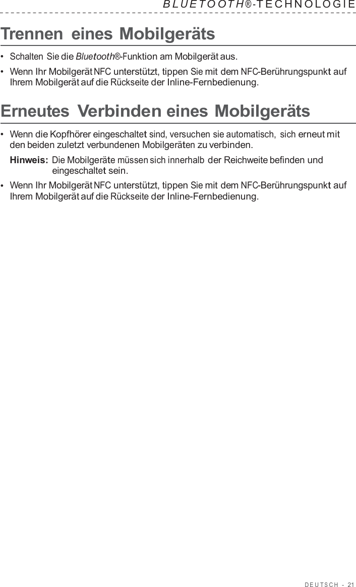 DEUT S C H  -  21   B L UET O O T H ® - TECHNOL OGIE   Trennen  eines Mobilgeräts  •  Schalten Sie die Bluetooth®-Funktion am Mobilgerät aus. •  Wenn Ihr Mobilgerät NFC unterstützt, tippen Sie mit dem NFC-Berührungspunkt auf Ihrem Mobilgerät auf die Rückseite der Inline-Fernbedienung.  Erneutes Verbinden eines Mobilgeräts  •  Wenn die Kopfhörer eingeschaltet sind, versuchen sie automatisch, sich erneut mit den beiden zuletzt verbundenen Mobilgeräten zu verbinden. Hinweis: Die Mobilgeräte müssen sich innerhalb der Reichweite befinden und eingeschaltet sein. •  Wenn Ihr Mobilgerät NFC unterstützt, tippen Sie mit dem NFC-Berührungspunkt auf Ihrem Mobilgerät auf die Rückseite der Inline-Fernbedienung. 