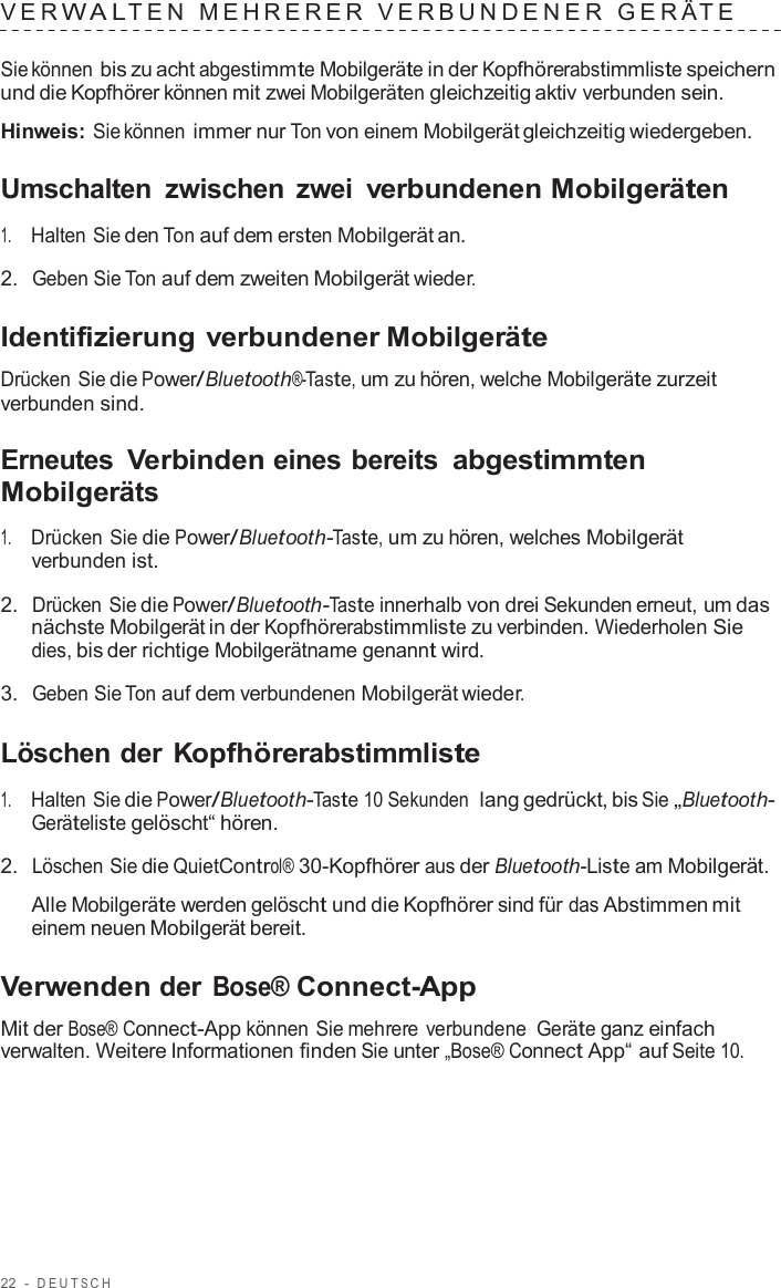 22  -  DEUT S C H   VER W A L TEN  MEHRERER  VERBUNDENER  GERÄ T E   Sie können bis zu acht abgestimmte Mobilgeräte in der Kopfhörerabstimmliste speichern und die Kopfhörer können mit zwei Mobilgeräten gleichzeitig aktiv verbunden sein.  Hinweis: Sie können immer nur Ton von einem Mobilgerät gleichzeitig wiedergeben.  Umschalten  zwischen  zwei verbundenen Mobilgeräten  1.     Halten Sie den Ton auf dem ersten Mobilgerät an.  2.  Geben Sie Ton auf dem zweiten Mobilgerät wieder.  Identifizierung verbundener Mobilgeräte  Drücken Sie die Power/Bluetooth®-Taste, um zu hören, welche Mobilgeräte zurzeit verbunden sind.  Erneutes Verbinden eines bereits abgestimmten Mobilgeräts  1.     Drücken Sie die Power/Bluetooth-Taste, um zu hören, welches Mobilgerät verbunden ist.  2.  Drücken Sie die Power/Bluetooth-Taste innerhalb von drei Sekunden erneut, um das nächste Mobilgerät in der Kopfhörerabstimmliste zu verbinden. Wiederholen Sie dies, bis der richtige Mobilgerätname genannt wird.  3.  Geben Sie Ton auf dem verbundenen Mobilgerät wieder.  Löschen der Kopfhörerabstimmliste  1.     Halten Sie die Power/Bluetooth-Taste 10 Sekunden  lang gedrückt, bis Sie „Bluetooth- Geräteliste gelöscht“ hören.  2.  Löschen Sie die QuietControl® 30-Kopfhörer aus der Bluetooth-Liste am Mobilgerät.  Alle Mobilgeräte werden gelöscht und die Kopfhörer sind für das Abstimmen mit einem neuen Mobilgerät bereit.  Verwenden der Bose® Connect-App  Mit der Bose® Connect-App können Sie mehrere verbundene Geräte ganz einfach verwalten. Weitere Informationen finden Sie unter „Bose® Connect App“ auf Seite 10. 