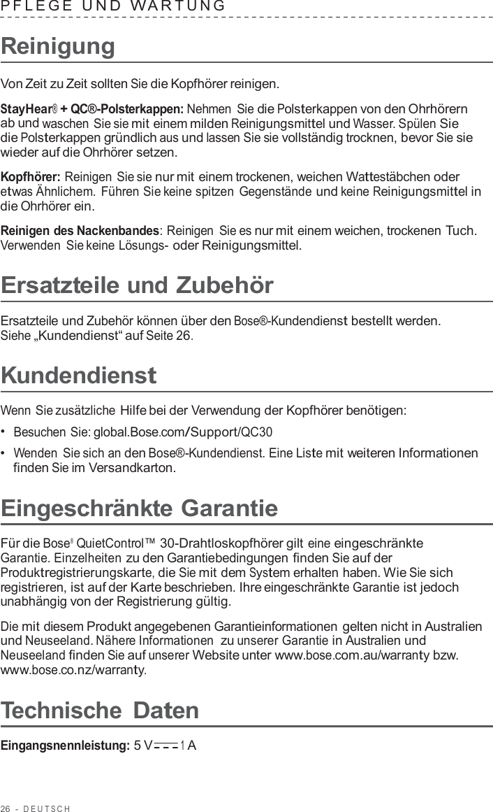 26  -  DEUT S C H   PFLEGE  UND  W A R TUNG   Reinigung  Von Zeit zu Zeit sollten Sie die Kopfhörer reinigen.  StayHear® + QC®-Polsterkappen: Nehmen Sie die Polsterkappen von den Ohrhörern ab und waschen Sie sie mit einem milden Reinigungsmittel und Wasser. Spülen Sie die Polsterkappen gründlich aus und lassen Sie sie vollständig trocknen, bevor Sie sie wieder auf die Ohrhörer setzen.  Kopfhörer: Reinigen Sie sie nur mit einem trockenen, weichen Wattestäbchen oder etwas Ähnlichem. Führen Sie keine spitzen Gegenstände und keine Reinigungsmittel in die Ohrhörer ein.  Reinigen des Nackenbandes: Reinigen Sie es nur mit einem weichen, trockenen Tuch. Verwenden Sie keine Lösungs- oder Reinigungsmittel.  Ersatzteile und Zubehör  Ersatzteile und Zubehör können über den Bose®-Kundendienst bestellt werden. Siehe „Kundendienst“ auf Seite 26.  Kundendienst  Wenn Sie zusätzliche Hilfe bei der Verwendung der Kopfhörer benötigen: •  Besuchen Sie: global.Bose.com/Support/QC30 •  Wenden Sie sich an den Bose®-Kundendienst. Eine Liste mit weiteren Informationen finden Sie im Versandkarton.  Eingeschränkte Garantie  Für die Bose®  QuietControl™ 30-Drahtloskopfhörer gilt eine eingeschränkte Garantie. Einzelheiten zu den Garantiebedingungen finden Sie auf der Produktregistrierungskarte, die Sie mit dem System erhalten haben. Wie Sie sich registrieren, ist auf der Karte beschrieben. Ihre eingeschränkte Garantie ist jedoch unabhängig von der Registrierung gültig.  Die mit diesem Produkt angegebenen Garantieinformationen gelten nicht in Australien und Neuseeland. Nähere Informationen  zu unserer Garantie in Australien und Neuseeland finden Sie auf unserer Website unter www.bose.com.au/warranty bzw. www.bose.co.nz/warranty.  Technische Daten  Eingangsnennleistung: 5 V 1 A 