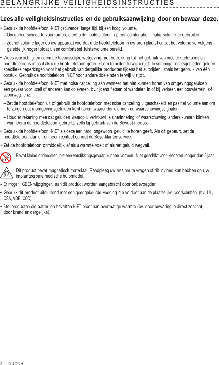 2  -  DUT C H   BELANGRIJKE  VEILIGHEID SINS TRUCTIES   Lees alle veiligheidsinstructies en de gebruiksaanwijzing  door en bewaar deze. • Gebruik de hoofdtelefoon  NIET gedurende   lange tijd bij een hoog volume. – Om gehoorschade te voorkomen, dient u de hoofdtelefoon  op een comfortabel,  matig  volume te gebruiken. – Zet het volume lager op uw apparaat voordat u de hoofdtelefoon in uw oren plaatst en zet het volume vervolgens geleidelijk hoger totdat u een comfortabel luistervolume bereikt. • Wees voorzichtig en neem de toepasselijke wetgeving met betrekking tot  het gebruik van mobiele telefoons en hoofdtelefoons in acht als u de hoofdtelefoon gebruikt om te bellen terwijl u rijdt. In sommige rechtsgebieden gelden specifieke beperkingen voor het gebruik van dergelijke producten tijdens het autorijden,  zoals het gebruik van één oorstuk. Gebruik de hoofdtelefoon  NIET voor andere doeleinden terwijl u rijdt. • Gebruik de hoofdtelefoon  NIET met noise cancelling aan wanneer het niet kunnen horen van omgevingsgeluiden een gevaar voor uzelf of anderen kan opleveren, bv. tijdens fietsen of wandelen in of bij verkeer, een bouwterrein  of spoorweg, enz. – Zet de hoofdtelefoon uit of gebruik de hoofdtelefoon met noise cancelling uitgeschakeld en pas het volume aan om te zorgen dat u omgevingsgeluiden kunt horen, waaronder alarmen en waarschuwingssignalen. – Houd er rekening mee dat geluiden  waarop u vertrouwt  als herinnering of waarschuwing anders kunnen klinken wanneer u de hoofdtelefoon gebruikt,  zelfs bij gebruik van de Bewust-modus. • Gebruik de hoofdtelefoon  NIET als deze een hard, ongewoon geluid te horen geeft. Als dit gebeurt, zet de hoofdtelefoon dan uit en neem contact op met de Bose-klantenservice. • Zet de hoofdtelefoon onmiddellijk af als u warmte voelt of als het geluid wegvalt.  Bevat kleine onderdelen  die een verstikkingsgevaar  kunnen vormen. Niet geschikt voor kinderen jonger dan 3 jaar.  Dit product bevat magnetisch materiaal. Raadpleeg uw arts om te vragen of dit invloed kan hebben op uw implanteerbare medische hulpmiddel. • Er mogen  GEEN wijzigingen  aan dit product worden aangebracht door onbevoegden. • Gebruik dit product uitsluitend met een goedgekeurde  voeding die voldoet aan de plaatselijke  voorschriften  (bv. UL, CSA, VDE, CCC). • Stel producten die batterijen bevatten NIET bloot aan overmatige warmte (bv. door bewaring in direct zonlicht, door brand en dergelijke). 