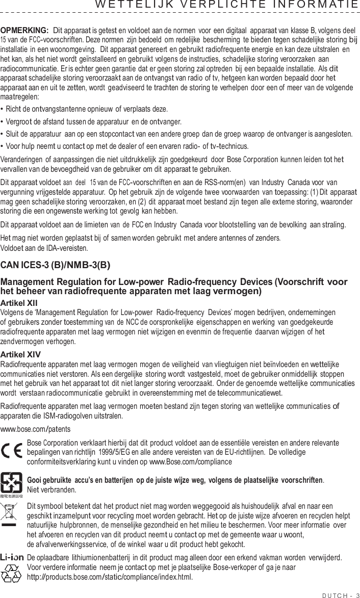 DUT C H  -  3  W E TTELIJK  VERPLICHTE  INF ORMA TIE   OPMERKING: Dit apparaat is getest en voldoet aan de normen  voor een digitaal apparaat van klasse B, volgens deel 15 van de FCC-voorschriften. Deze normen zijn bedoeld om redelijke  bescherming te bieden tegen schadelijke storing bij installatie in een woonomgeving.  Dit apparaat genereert en gebruikt radiofrequente energie en kan deze uitstralen en het kan, als het niet wordt geïnstalleerd en gebruikt volgens de instructies, schadelijke storing veroorzaken aan radiocommunicatie. Er is echter geen garantie dat er geen storing zal optreden bij een bepaalde installatie.  Als dit apparaat schadelijke storing veroorzaakt aan de ontvangst van radio of tv, hetgeen kan worden bepaald door het apparaat aan en uit te zetten, wordt geadviseerd te trachten de storing te verhelpen door een of meer van de volgende maatregelen: • Richt de ontvangstantenne opnieuw of verplaats deze. • Vergroot de afstand tussen de apparatuur en de ontvanger. • Sluit de apparatuur aan op een stopcontact van een andere groep dan de groep waarop de ontvanger is aangesloten. • Voor hulp neemt u contact op met de dealer of een ervaren radio-  of tv-technicus. Veranderingen of aanpassingen die niet uitdrukkelijk zijn goedgekeurd  door Bose Corporation kunnen leiden tot het vervallen van de bevoegdheid van de gebruiker om dit apparaat te gebruiken. Dit apparaat voldoet aan  deel  15 van de FCC-voorschriften en aan de RSS-norm(en)  van Industry  Canada voor van vergunning vrijgestelde apparatuur.  Op het gebruik zijn de volgende twee voorwaarden van toepassing: (1) Dit apparaat mag geen schadelijke storing veroorzaken, en (2) dit apparaat moet bestand zijn tegen alle externe storing, waaronder storing die een ongewenste werking tot gevolg kan hebben. Dit apparaat voldoet aan de limieten van de FCC en Industry  Canada voor blootstelling van de bevolking aan straling. Het mag niet worden geplaatst bij of samen worden gebruikt met andere antennes of zenders. Voldoet aan de IDA-vereisten.  CAN ICES-3 (B)/NMB-3(B)  Management Regulation for Low-power Radio-frequency Devices (Voorschrift voor het beheer van radiofrequente apparaten met laag vermogen) Artikel XII Volgens de ‘Management Regulation  for Low-power  Radio-frequency  Devices’ mogen bedrijven, ondernemingen of gebruikers zonder toestemming van de NCC de oorspronkelijke  eigenschappen en werking  van goedgekeurde radiofrequente apparaten met laag vermogen niet wijzigen en evenmin de frequentie daarvan wijzigen of het zendvermogen verhogen. Artikel XIV Radiofrequente apparaten met laag vermogen mogen de veiligheid  van vliegtuigen niet beïnvloeden en wettelijke communicaties niet verstoren. Als een dergelijke storing wordt vastgesteld, moet de gebruiker onmiddellijk stoppen met het gebruik van het apparaat tot dit niet langer storing veroorzaakt. Onder de genoemde wettelijke communicaties wordt  verstaan radiocommunicatie gebruikt in overeenstemming met de telecommunicatiewet. Radiofrequente apparaten met laag vermogen moeten bestand zijn tegen storing van wettelijke communicaties of apparaten die ISM-radiogolven uitstralen. www.bose.com/patents Bose Corporation verklaart hierbij dat dit product voldoet aan de essentiële vereisten en andere relevante bepalingen van richtlijn 1999/5/EG en alle andere vereisten van de EU-richtlijnen. De volledige conformiteitsverklaring kunt u vinden op www.Bose.com/compliance  Gooi gebruikte accu’s en batterijen op de juiste wijze weg,  volgens de plaatselijke  voorschriften. Niet verbranden.  Dit symbool betekent dat het product niet mag worden weggegooid als huishoudelijk  afval en naar een geschikt inzamelpunt voor recycling moet worden gebracht. Het op de juiste wijze afvoeren en recyclen helpt natuurlijke  hulpbronnen, de menselijke gezondheid en het milieu te beschermen. Voor meer informatie over het afvoeren en recyclen van dit product neemt u contact op met de gemeente waar u woont, de afvalverwerkingsservice, of de winkel waar u dit product hebt gekocht. De oplaadbare lithiumionenbatterij in dit product mag alleen door een erkend vakman worden verwijderd. Voor verdere informatie neem je contact op met je plaatselijke Bose-verkoper of ga je naar http://products.bose.com/static/compliance/index.html. 