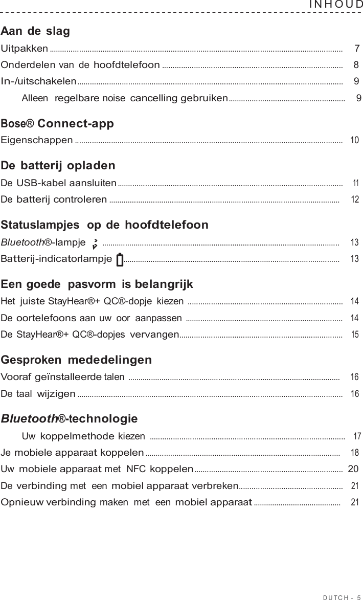 DUT C H  -  5  INHOUD   Aan de slag Uitpakken ..........................................................................................................................................  7  Onderdelen van de hoofdtelefoon .....................................................................................    8  In-/uitschakelen .............................................................................................................................    9  Alleen  regelbare noise cancelling gebruiken.......................................................    9  Bose® Connect-app Eigenschappen ..............................................................................................................................   10  De batterij opladen De USB-kabel aansluiten ..........................................................................................................    11  De batterij controleren ..............................................................................................................     12  Statuslampjes  op de hoofdtelefoon Bluetooth®-lampje  .................................................................................................................     13  Batterij-indicatorlampje .......................................................................................................     13  Een goede  pasvorm is belangrijk Het juiste StayHear®+ QC®-dopje  kiezen .........................................................................   14  De oortelefoons aan uw oor aanpassen ..........................................................................   14  De StayHear®+ QC®-dopjes vervangen.............................................................................   15  Gesproken mededelingen Vooraf geïnstalleerde talen .....................................................................................................    16  De taal wijzigen .............................................................................................................................   16  Bluetooth®-technologie Uw koppelmethode kiezen ............................................................................................   17  Je mobiele apparaat koppelen .............................................................................................    18  Uw mobiele apparaat met  NFC koppelen ......................................................................  20  De verbinding met  een mobiel apparaat verbreken.................................................   21  Opnieuw verbinding maken  met  een mobiel apparaat ..........................................    21 