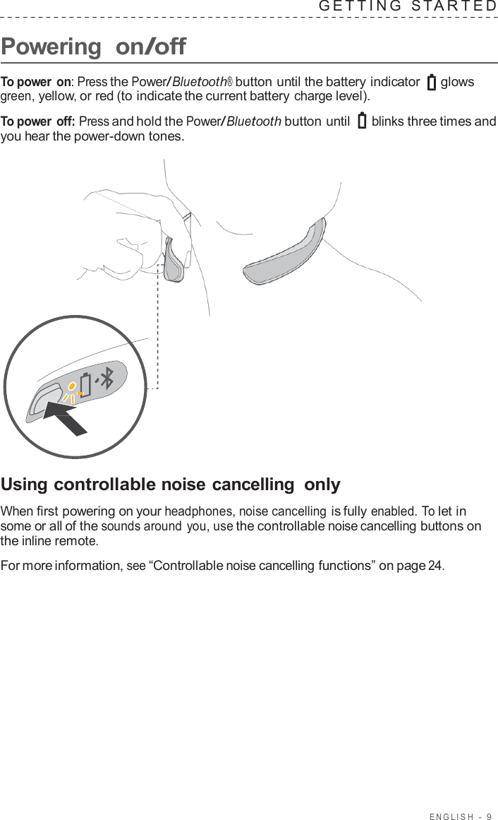 ENGLISH  -  9      Powering  on/off G E TTING  S T A R TED   To power on: Press the Power/Bluetooth® button until the battery indicator glows green, yellow, or red (to indicate the current battery charge level).  To power off: Press and hold the Power/Bluetooth button until  blinks three times and you hear the power-down tones.                       Using controllable noise cancelling only  When first powering on your headphones, noise cancelling is fully enabled. To let in some or all of the sounds around you, use the controllable noise cancelling buttons on the inline remote.  For more information, see “Controllable noise cancelling functions” on page 24. 