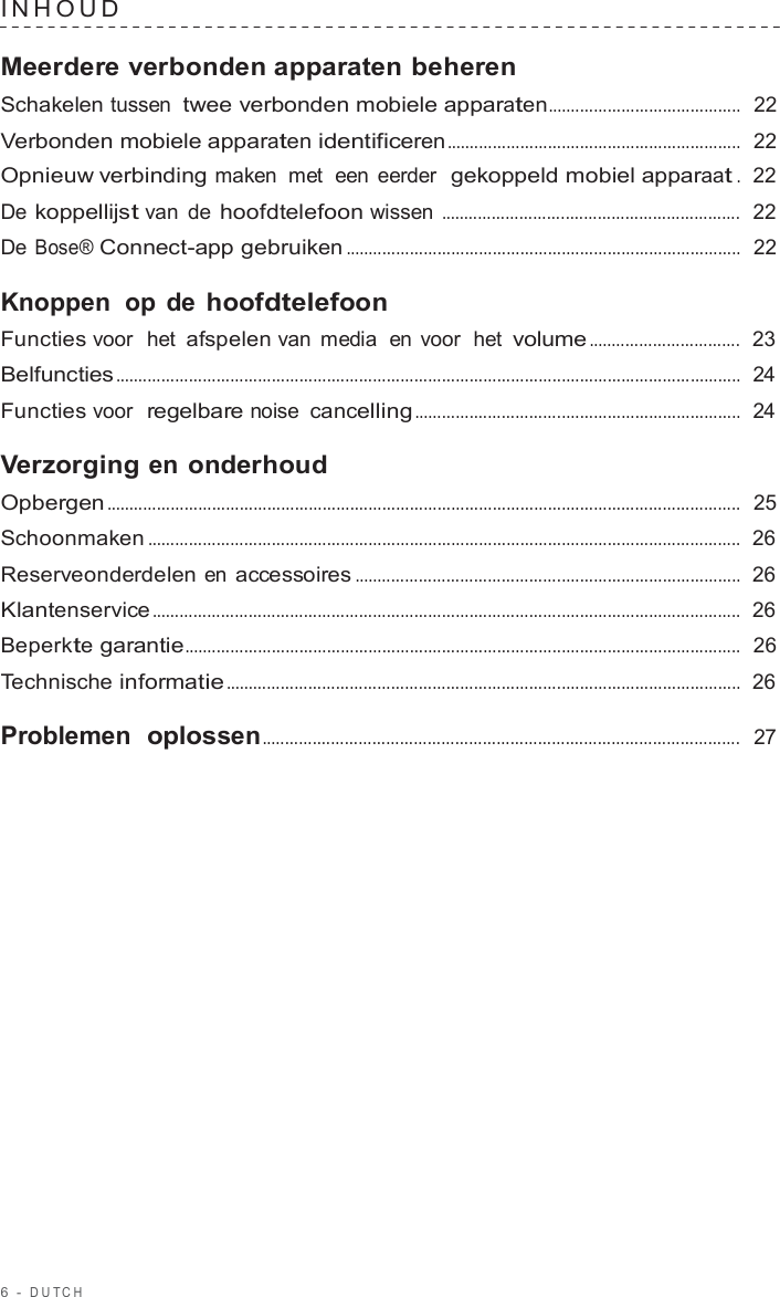 6  -  DUT C H   INHOUD   Meerdere verbonden apparaten beheren Schakelen tussen twee verbonden mobiele apparaten..........................................  22  Verbonden mobiele apparaten identificeren ................................................................  22  Opnieuw verbinding maken  met  een eerder  gekoppeld mobiel apparaat .  22  De koppellijst van de hoofdtelefoon wissen .................................................................  22  De Bose® Connect-app gebruiken ......................................................................................  22  Knoppen  op de hoofdtelefoon Functies voor  het afspelen van media  en voor  het volume .................................  23  Belfuncties ........................................................................................................................................  24  Functies voor  regelbare noise cancelling .......................................................................  24  Verzorging en onderhoud Opbergen ..........................................................................................................................................  25  Schoonmaken .................................................................................................................................  26  Reserveonderdelen en accessoires ....................................................................................  26  Klantenservice ................................................................................................................................  26  Beperkte garantie.........................................................................................................................  26  Technische informatie ................................................................................................................  26  Problemen  oplossen........................................................................................................  27 