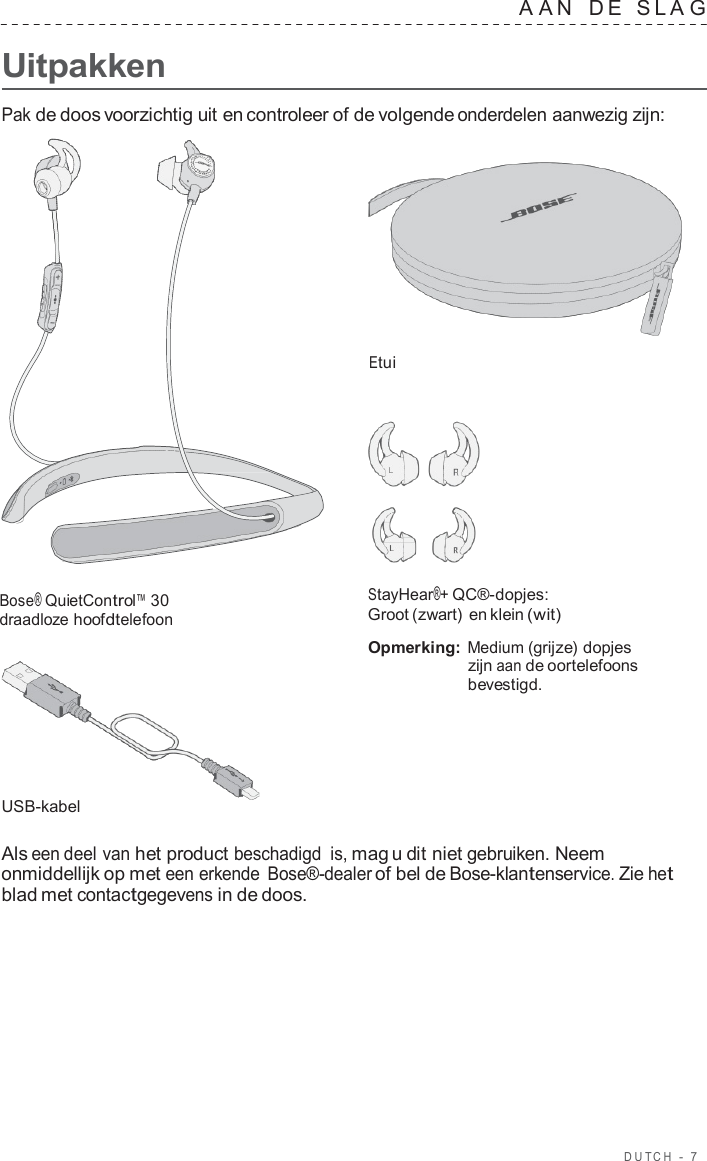 DUT C H  -  7      Uitpakken A A N   D E   SLA G  Pak de doos voorzichtig uit en controleer of de volgende onderdelen aanwezig zijn:     Etui        Bose® QuietControl™ 30 draadloze hoofdtelefoon         USB-kabel StayHear®+ QC®-dopjes: Groot (zwart) en klein (wit)  Opmerking: Medium (grijze) dopjes zijn aan de oortelefoons bevestigd.  Als een deel van het product beschadigd is, mag u dit niet gebruiken. Neem onmiddellijk op met een erkende Bose®-dealer of bel de Bose-klantenservice. Zie het blad met contactgegevens in de doos. 