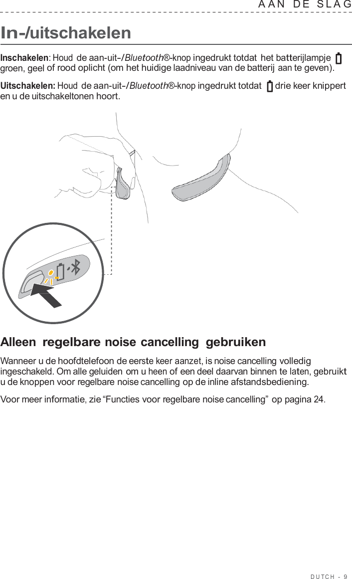 DUT C H  -  9      In-/uitschakelen A A N   D E   SLA G  Inschakelen: Houd de aan-uit-/Bluetooth®-knop ingedrukt totdat het batterijlampje groen, geel of rood oplicht (om het huidige laadniveau van de batterij aan te geven).  Uitschakelen: Houd de aan-uit-/Bluetooth®-knop ingedrukt totdat   drie keer knippert en u de uitschakeltonen hoort.                       Alleen regelbare noise cancelling gebruiken  Wanneer u de hoofdtelefoon de eerste keer aanzet, is noise cancelling volledig ingeschakeld. Om alle geluiden om u heen of een deel daarvan binnen te laten, gebruikt u de knoppen voor regelbare noise cancelling op de inline afstandsbediening.  Voor meer informatie, zie “Functies voor regelbare noise cancelling” op pagina 24. 