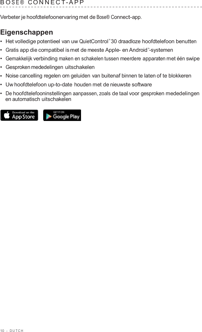 10  -  DUT C H   B O SE®  C ONNECT - APP   Verbeter je hoofdtelefoonervaring met de Bose® Connect-app.  Eigenschappen •  Het volledige potentieel van uw QuietControl™ 30 draadloze hoofdtelefoon benutten •  Gratis app die compatibel is met de meeste Apple- en Android™-systemen •  Gemakkelijk verbinding maken en schakelen tussen meerdere apparaten met één swipe •  Gesproken mededelingen uitschakelen •  Noise cancelling regelen om geluiden van buitenaf binnen te laten of te blokkeren •  Uw hoofdtelefoon up-to-date houden met de nieuwste software •  De hoofdtelefooninstellingen aanpassen, zoals de taal voor gesproken mededelingen en automatisch uitschakelen  •  