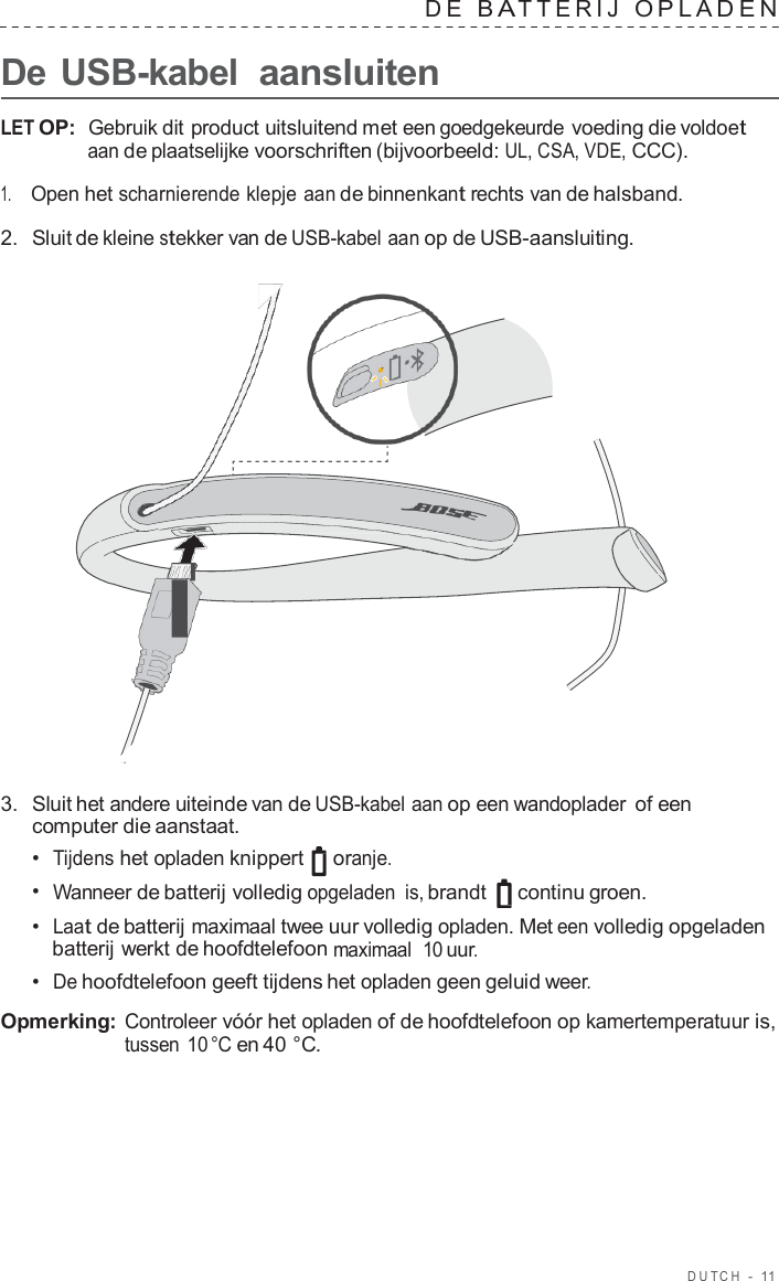 DUT C H  -  11   D E  B A TTERIJ  OPLADEN   De USB-kabel aansluiten  LET OP:  Gebruik dit product uitsluitend met een goedgekeurde voeding die voldoet aan de plaatselijke voorschriften (bijvoorbeeld: UL, CSA, VDE, CCC).  1.     Open het scharnierende klepje aan de binnenkant rechts van de halsband.  2.  Sluit de kleine stekker van de USB-kabel aan op de USB-aansluiting.                        3.  Sluit het andere uiteinde van de USB-kabel aan op een wandoplader of een computer die aanstaat. •  Tijdens het opladen knippert   oranje. •  Wanneer de batterij volledig opgeladen is, brandt   continu groen. •  Laat de batterij maximaal twee uur volledig opladen. Met een volledig opgeladen batterij werkt de hoofdtelefoon maximaal  10 uur. •  De hoofdtelefoon geeft tijdens het opladen geen geluid weer.  Opmerking: Controleer vóór het opladen of de hoofdtelefoon op kamertemperatuur is, tussen 10 °C en 40 °C. 