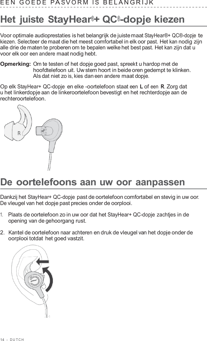 14  -  DUT C H   EEN  GOEDE  P A S V ORM  I S  BELANGRIJK   Het  juiste StayHear®+ QC®-dopje kiezen  Voor optimale audioprestaties is het belangrijk de juiste maat StayHear®+ QC®-dopje te kiezen. Selecteer de maat die het meest comfortabel in elk oor past. Het kan nodig zijn alle drie de maten te proberen om te bepalen welke het best past. Het kan zijn dat u voor elk oor een andere maat nodig hebt.  Opmerking: Om te testen of het dopje goed past, spreekt u hardop met de hoofdtelefoon uit. Uw stem hoort in beide oren gedempt te klinken. Als dat niet zo is, kies dan een andere maat dopje.  Op elk StayHear+ QC-dopje en elke -oortelefoon staat een L of een R. Zorg dat u het linkerdopje aan de linkeroortelefoon bevestigt en het rechterdopje aan de rechteroortelefoon.        De oortelefoons aan uw oor aanpassen  Dankzij het StayHear+ QC-dopje past de oortelefoon comfortabel en stevig in uw oor. De vleugel van het dopje past precies onder de oorplooi.  1.     Plaats de oortelefoon zo in uw oor dat het StayHear+ QC-dopje zachtjes in de opening van de gehoorgang rust.  2.  Kantel de oortelefoon naar achteren en druk de vleugel van het dopje onder de oorplooi totdat het goed vastzit.  