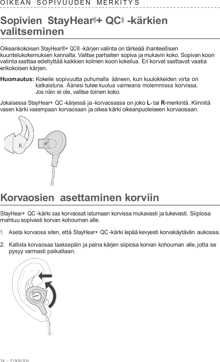 14  -  FINNISH   OIKEAN   SOPIVUUDEN   MERKITY S  Sopivien StayHear®+ QC® -kärkien valitseminen  Oikeankokoisen StayHear®+ QC® -kärjen valinta on tärkeää ihanteellisen kuuntelukokemuksen kannalta. Valitse parhaiten sopiva ja mukavin koko. Sopivan koon valinta saattaa edellyttää kaikkien kolmen koon kokeilua. Eri korvat saattavat vaatia erikokoisen kärjen.  Huomautus: Kokeile sopivuutta puhumalla ääneen, kun kuulokkeiden virta on katkaistuna. Äänesi tulee kuulua vaimeana molemmissa korvissa. Jos näin ei ole, valitse toinen koko.  Jokaisessa StayHear+ QC -kärjessä ja -korvaosassa on joko L- tai R-merkintä. Kiinnitä vasen kärki vasempaan korvaosaan ja oikea kärki oikeanpuoleiseen korvaosaan.        Korvaosien asettaminen korviin  StayHear+ QC -kärki saa korvaosat istumaan korvissa mukavasti ja tukevasti. Siipiosa mahtuu sopivasti korvan kohouman alle.  1.     Aseta korvaosa siten, että StayHear+ QC -kärki lepää kevyesti korvakäytävän aukossa.  2.  Kallista korvaosaa taaksepäin ja paina kärjen siipiosa korvan kohouman alle, jotta se pysyy varmasti paikallaan.  