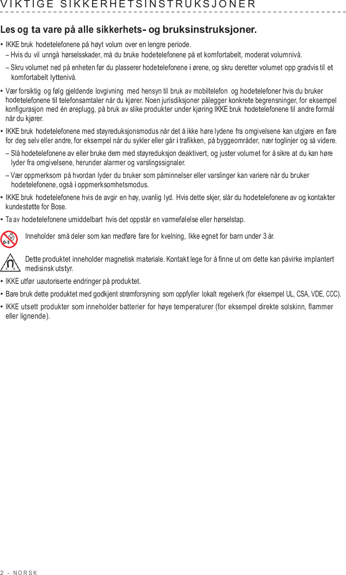 2  -  NORSK   VIK TIGE  SIKKERHE T SINS TRUK SJONER   Les og ta vare på alle sikkerhets- og bruksinstruksjoner. • IKKE bruk hodetelefonene på høyt volum over en lengre periode. – Hvis du vil unngå hørselsskader, må du bruke hodetelefonene på et komfortabelt, moderat volumnivå. – Skru volumet ned på enheten før du plasserer hodetelefonene i ørene, og skru deretter volumet opp gradvis til et komfortabelt lyttenivå. • Vær forsiktig og følg gjeldende lovgivning med hensyn til bruk av mobiltelefon  og hodetelefoner hvis du bruker hodetelefonene til telefonsamtaler når du kjører. Noen jurisdiksjoner pålegger konkrete begrensninger, for eksempel konfigurasjon med én øreplugg, på bruk av slike produkter under kjøring IKKE bruk hodetelefonene til andre formål når du kjører. • IKKE bruk hodetelefonene med støyreduksjonsmodus når det å ikke høre lydene fra omgivelsene kan utgjøre  en fare for deg selv eller andre, for eksempel når du sykler eller går i trafikken, på byggeområder, nær toglinjer og så videre. – Slå hodetelefonene av eller bruke dem med støyreduksjon deaktivert, og juster volumet for å sikre at du kan høre lyder fra omgivelsene, herunder alarmer og varslingssignaler. – Vær oppmerksom på hvordan lyder du bruker som påminnelser eller varslinger kan variere når du bruker hodetelefonene, også i oppmerksomhetsmodus. • IKKE bruk hodetelefonene hvis de avgir en høy, uvanlig lyd. Hvis dette skjer, slår du hodetelefonene av og kontakter kundestøtte for Bose. • Ta av hodetelefonene umiddelbart hvis det oppstår en varmefølelse eller hørselstap.  Inneholder små deler som kan medføre fare for  kvelning, Ikke egnet for barn under 3 år.  Dette produktet inneholder magnetisk materiale. Kontakt lege for å finne ut om dette kan påvirke implantert medisinsk utstyr. • IKKE utfør uautoriserte endringer på produktet. • Bare bruk dette produktet med godkjent strømforsyning  som oppfyller  lokalt regelverk (for eksempel UL, CSA, VDE, CCC). • IKKE utsett produkter som inneholder batterier  for høye temperaturer (for eksempel direkte solskinn, flammer eller lignende). 