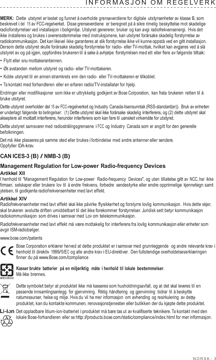 NORSK -  3  INF ORMA SJON  O M  REGE LVERK   MERK: Dette  utstyret er testet og funnet å overholde grenseverdiene for digitale utstyrsenheter av klasse B, som beskrevet i del  15 av FCC-regelverket. Disse grenseverdiene  er beregnet på å sikre rimelig beskyttelse mot skadelige radioforstyrrelser ved installasjon i boligmiljø. Utstyret genererer, bruker og kan avgi radiofrekvensenergi. Hvis det ikke installeres og brukes i overensstemmelse med instruksjonene, kan utstyret forårsake skadelig forstyrrelse av radiokommunikasjon. Det kan likevel ikke garanteres at slik forstyrrelse ikke vil kunne oppstå ved en gitt installasjon. Dersom dette utstyret skulle forårsake skadelig forstyrrelse for radio- eller TV-mottak, hvilket kan avgjøres ved å slå utstyret av og på igjen, oppfordres brukeren til å søke å avhjelpe forstyrrelsen med ett eller flere av følgende tiltak: • Flytt eller snu mottakerantennen. • Øk avstanden mellom utstyret og radio- eller TV-mottakeren. • Koble utstyret til en annen strømkrets enn den radio-  eller TV-mottakeren er tilkoblet. • Ta kontakt med forhandleren eller en erfaren radio/TV-installatør for hjelp. Endringer eller modifikasjoner som ikke er uttrykkelig godkjent av Bose Corporation,  kan frata brukeren retten til å bruke utstyret. Dette utstyret overholder del 15 av FCC-regelverket og Industry Canada-lisensunntak (RSS-standard(er)).  Bruk av enheten er underlagt følgende to betingelser:  (1) Dette utstyret skal ikke forårsake skadelig interferens, og (2) dette utstyret skal akseptere all mottatt interferens, herunder interferens som kan føre til uønsket virkemåte for utstyret. Dette utstyret samsvarer med radiostrålingsgrensene i FCC og Industry  Canada som er angitt for den generelle befolkningen. Det må ikke plasseres på samme sted eller brukes i forbindelse med andre antenner eller sendere. Oppfyller IDA-krav.  CAN ICES-3 (B) / NMB-3 (B) Management Regulation for Low-power Radio-frequency Devices Artikkel XII I henhold til &quot;Management Regulation  for  Low-power  Radio-frequency  Devices&quot;, og uten tillatelse gitt av  NCC, har ikke firmaer,  selskaper eller brukere  lov til  å endre frekvens, forbedre  sendestyrke eller endre opprinnelige kjennetegn samt ytelsen, til godkjente radiofrekvensenheter med lavt effekt. Artikkel XIV Radiofrekvensenheter med lavt effekt skal ikke påvirke flysikkerhet og forstyrre lovlig kommunikasjon. Hvis dette skjer, skal brukeren  avslutte driften umiddelbart til det ikke forekommer forstyrrelser. Juridisk sett betyr kommunikasjon radiokommunikasjon som drives i samsvar med Lov om telekommunikasjon. Radiofrekvensenheter med lavt effekt må være mottakelig for interferens fra lovlig kommunikasjon eller enheter som avgir ISM-radiobølger. www.bose.com/patents Bose Corporation erklærer herved at dette produktet er i samsvar med grunnleggende  og andre relevante krav i henhold til direktiv 1999/5/EC og alle andre krav i EU-direktiver.  Den fullstendige overholdelseserklæringen finner du på www.Bose.com/compliance  Kasser brukte  batterier  på en miljøriktig   måte  i henhold til lokale bestemmelser. Må ikke brennes.  Dette symbolet betyr at produktet ikke må kasseres som husholdningsavfall, og at det skal leveres til en passende innsamlingsanlegg  for gjenvinning. Riktig håndtering  og gjenvinning bidrar til å beskytte naturressurser,  helse og miljø. Hvis du vil ha mer informasjon om avhending og resirkulering  av dette produktet, kan du kontakte kommunen, renovasjonstjenesten eller butikken der du kjøpte dette produktet. Det oppladbare litium-ion-batteriet i produktet må bare tas ut av kvalifiserte teknikere. Ta kontakt med den lokale Bose-forhandleren eller se http://products.bose.com/static/compliance/index.html for mer informasjon. 