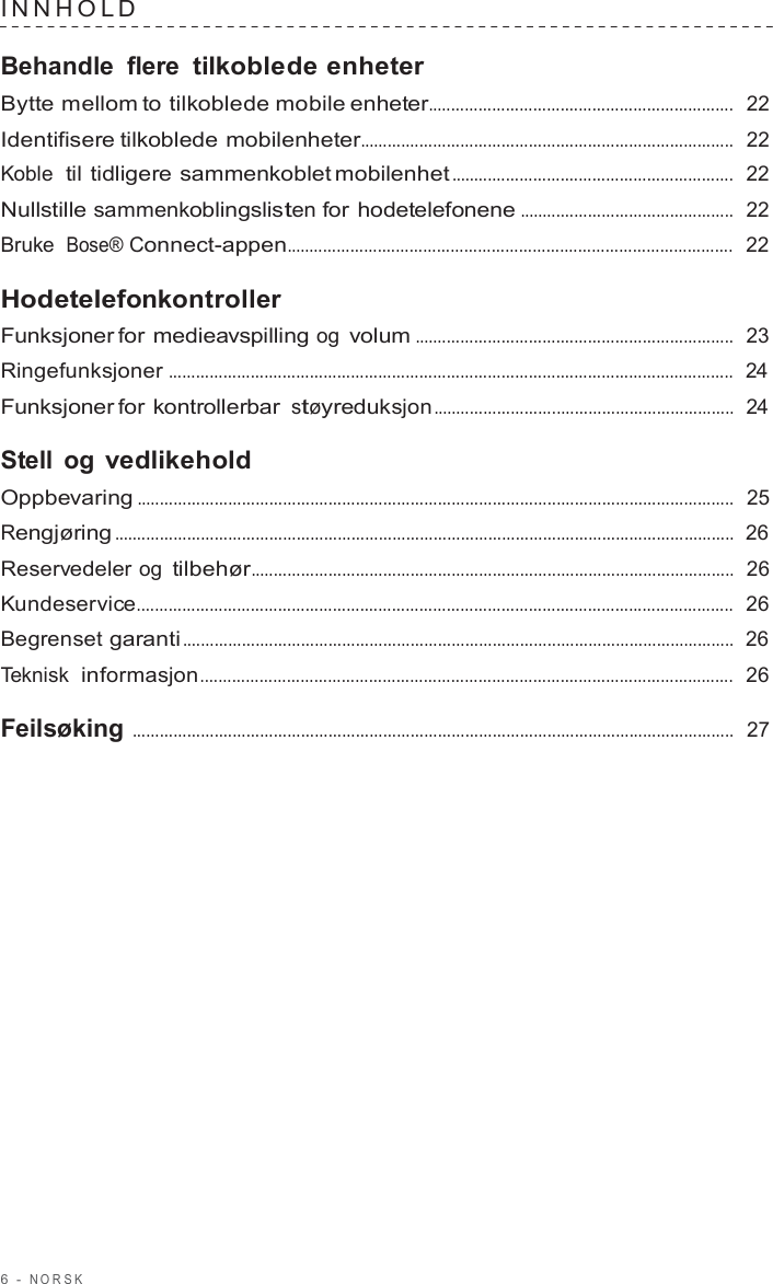 6  -  NORSK   INNHOLD   Behandle flere tilkoblede enheter Bytte mellom to tilkoblede mobile enheter...................................................................  22  Identifisere tilkoblede mobilenheter..................................................................................  22  Koble  til tidligere sammenkoblet mobilenhet ..............................................................  22  Nullstille sammenkoblingslisten for hodetelefonene ...............................................  22  Bruke  Bose® Connect-appen..................................................................................................  22  Hodetelefonkontroller Funksjoner for medieavspilling og volum ......................................................................  23  Ringefunksjoner ............................................................................................................................  24  Funksjoner for kontrollerbar støyreduksjon ..................................................................  24  Stell og vedlikehold Oppbevaring ...................................................................................................................................  25  Rengjøring ........................................................................................................................................  26  Reservedeler og tilbehør..........................................................................................................  26  Kundeservice...................................................................................................................................  26  Begrenset garanti .........................................................................................................................  26  Teknisk  informasjon.....................................................................................................................  26  Feilsøking ....................................................................................................................................  27 