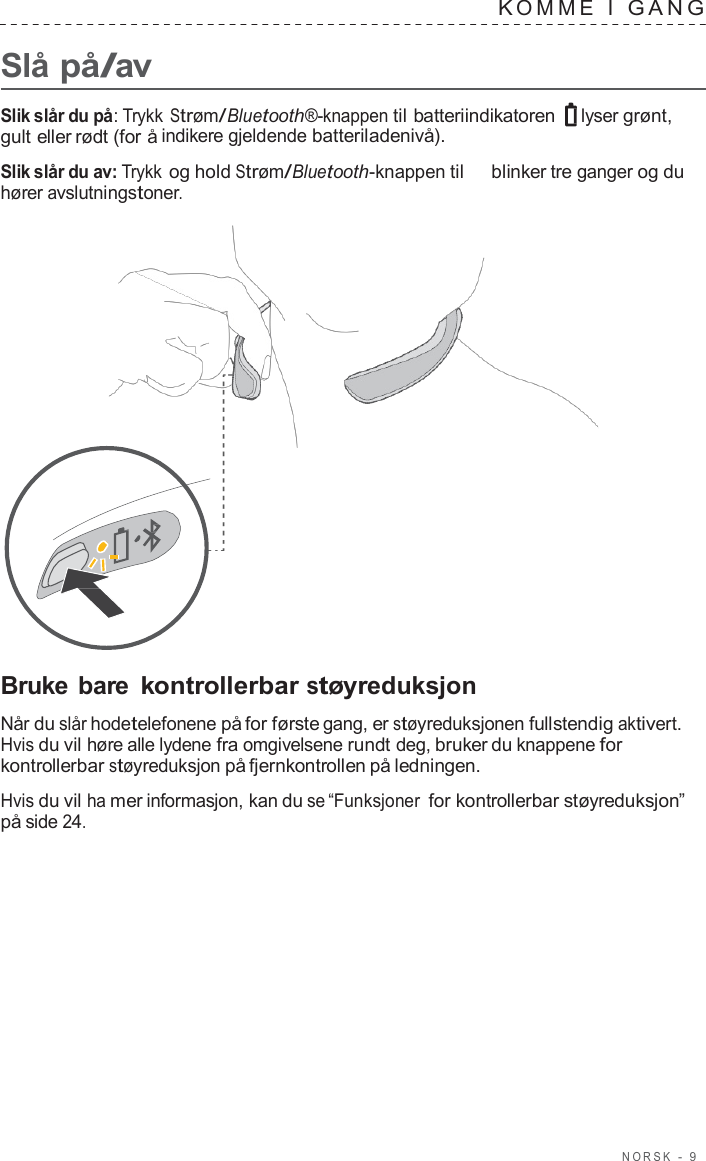 NORSK  -  9      Slå på/av K OMME  I  GANG   Slik slår du på: Trykk Strøm/Bluetooth®-knappen til batteriindikatoren  lyser grønt, gult eller rødt (for å indikere gjeldende batteriladenivå).  Slik slår du av: Trykk og hold Strøm/Bluetooth-knappen til   blinker tre ganger og du hører avslutningstoner.                       Bruke bare kontrollerbar støyreduksjon  Når du slår hodetelefonene på for første gang, er støyreduksjonen fullstendig aktivert. Hvis du vil høre alle lydene fra omgivelsene rundt deg, bruker du knappene for kontrollerbar støyreduksjon på fjernkontrollen på ledningen.  Hvis du vil ha mer informasjon, kan du se “Funksjoner for kontrollerbar støyreduksjon” på side 24. 