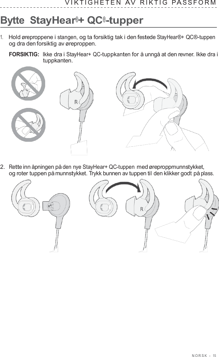 NORSK  -  15   VIK TIGHE TEN  A V  RIK TIG  P A S S F ORM   Bytte StayHear®+ QC®-tupper  1.     Hold øreproppene i stangen, og ta forsiktig tak i den festede StayHear®+ QC®-tuppen og dra den forsiktig av øreproppen.  FORSIKTIG:  Ikke dra i StayHear+ QC-tuppkanten for å unngå at den revner. Ikke dra i tuppkanten.       2.  Rette inn åpningen på den nye StayHear+ QC-tuppen med øreproppmunnstykket, og roter tuppen på munnstykket. Trykk bunnen av tuppen til den klikker godt på plass.  