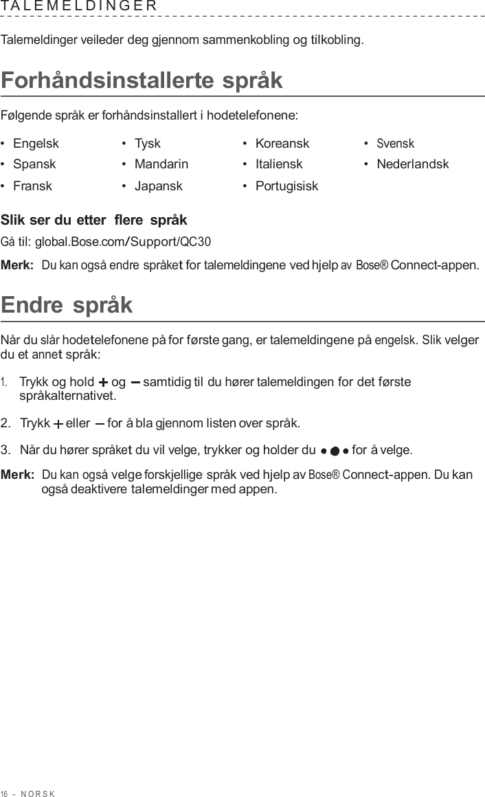 16  -  NORSK   T ALEMELDINGER   Talemeldinger veileder deg gjennom sammenkobling og tilkobling.  Forhåndsinstallerte språk  Følgende språk er forhåndsinstallert i hodetelefonene:  •  Engelsk •  Tysk •  Koreansk •  Svensk •  Spansk •  Mandarin •  Italiensk •  Nederlandsk •  Fransk •  Japansk •  Portugisisk   Slik ser du etter  flere  språk Gå til: global.Bose.com/Support/QC30  Merk:  Du kan også endre språket for talemeldingene ved hjelp av Bose® Connect-appen.  Endre språk  Når du slår hodetelefonene på for første gang, er talemeldingene på engelsk. Slik velger du et annet språk:  1.     Trykk og hold og   samtidig til du hører talemeldingen for det første språkalternativet.  2.  Trykk  eller  for å bla gjennom listen over språk.  3.  Når du hører språket du vil velge, trykker og holder du  for å velge.  Merk: Du kan også velge forskjellige språk ved hjelp av Bose® Connect-appen. Du kan også deaktivere talemeldinger med appen. 