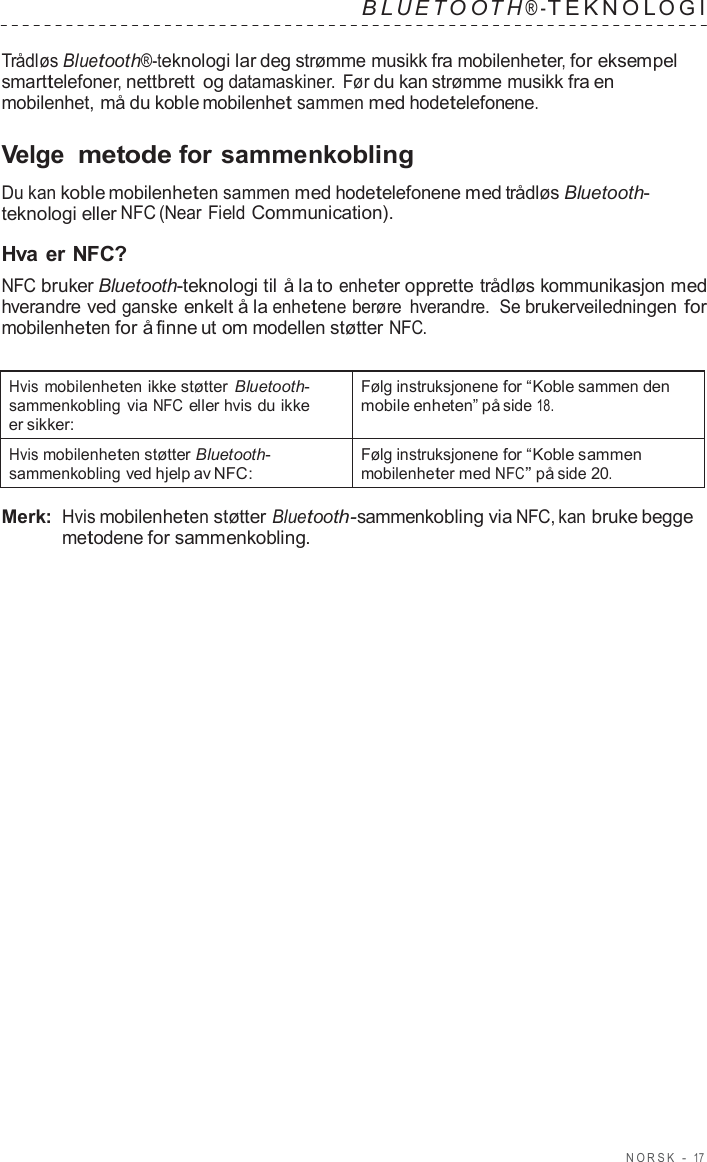 NORSK  -  17   B L UET O O T H ® - TEKNOL OGI   Trådløs Bluetooth®-teknologi lar deg strømme musikk fra mobilenheter, for eksempel smarttelefoner, nettbrett og datamaskiner. Før du kan strømme musikk fra en mobilenhet, må du koble mobilenhet sammen med hodetelefonene.  Velge metode for sammenkobling  Du kan koble mobilenheten sammen med hodetelefonene med trådløs Bluetooth- teknologi eller NFC (Near Field Communication).  Hva er NFC? NFC bruker Bluetooth-teknologi til å la to enheter opprette trådløs kommunikasjon med hverandre ved ganske enkelt å la enhetene berøre  hverandre.  Se brukerveiledningen for mobilenheten for å finne ut om modellen støtter NFC.   Hvis mobilenheten ikke støtter  Bluetooth- sammenkobling via NFC eller hvis du ikke er sikker: Følg instruksjonene for “Koble sammen den mobile enheten” på side 18. Hvis mobilenheten støtter Bluetooth- sammenkobling ved hjelp av NFC: Følg instruksjonene for “Koble sammen mobilenheter med NFC” på side 20.  Merk: Hvis mobilenheten støtter Bluetooth-sammenkobling via NFC, kan bruke begge metodene for sammenkobling. 