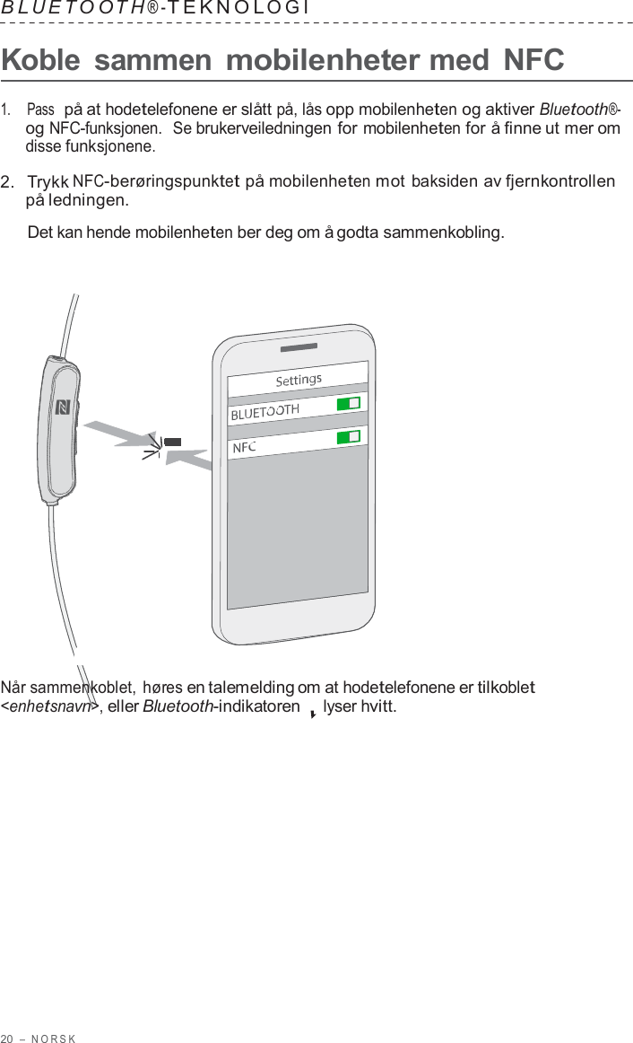 20  –  NORSK   B L UET O O T H ® - TEKNOL OGI   Koble  sammen mobilenheter med NFC  1.    Pass  på at hodetelefonene er slått på, lås opp mobilenheten og aktiver Bluetooth®- og NFC-funksjonen.  Se brukerveiledningen for mobilenheten for å finne ut mer om disse funksjonene.  2.  Trykk NFC-berøringspunktet på mobilenheten mot baksiden av fjernkontrollen på ledningen.  Det kan hende mobilenheten ber deg om å godta sammenkobling.                        Når sammenkoblet, høres en talemelding om at hodetelefonene er tilkoblet &lt;enhetsnavn&gt;, eller Bluetooth-indikatoren lyser hvitt. 