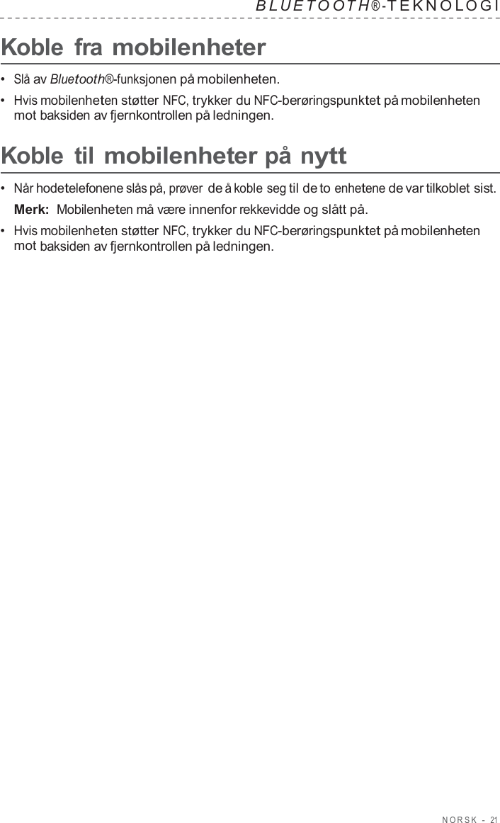 NORSK  -  21   B L UET O O T H ® - TEKNOL OGI   Koble  fra mobilenheter  •  Slå av Bluetooth®-funksjonen på mobilenheten. •  Hvis mobilenheten støtter NFC, trykker du NFC-berøringspunktet på mobilenheten mot baksiden av fjernkontrollen på ledningen.  Koble  til mobilenheter på nytt  •  Når hodetelefonene slås på, prøver de å koble seg til de to enhetene de var tilkoblet sist. Merk: Mobilenheten må være innenfor rekkevidde og slått på. •  Hvis mobilenheten støtter NFC, trykker du NFC-berøringspunktet på mobilenheten mot baksiden av fjernkontrollen på ledningen. 