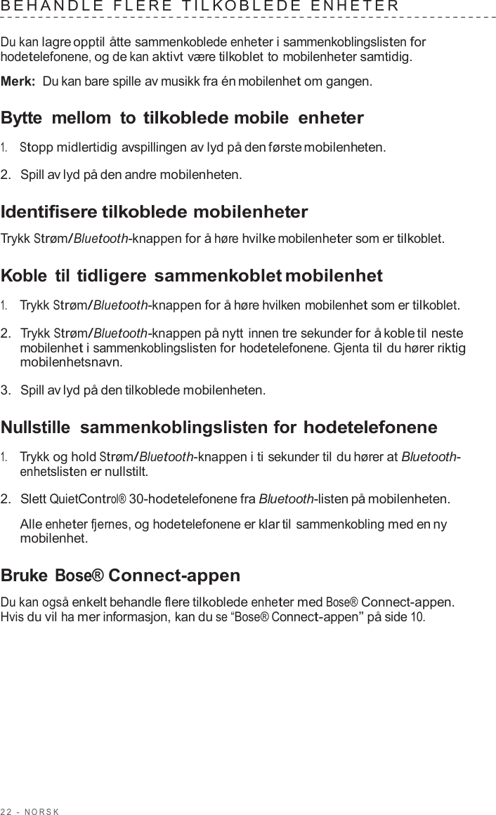 2 2  -  NORSK   BEHANDLE  FLERE  TILK OBLEDE  ENHE TER   Du kan lagre opptil åtte sammenkoblede enheter i sammenkoblingslisten for hodetelefonene, og de kan aktivt være tilkoblet to mobilenheter samtidig.  Merk: Du kan bare spille av musikk fra én mobilenhet om gangen.  Bytte  mellom  to tilkoblede mobile enheter  1.     Stopp midlertidig avspillingen av lyd på den første mobilenheten.  2.  Spill av lyd på den andre mobilenheten.  Identifisere tilkoblede mobilenheter  Trykk Strøm/Bluetooth-knappen for å høre hvilke mobilenheter som er tilkoblet.  Koble  til tidligere sammenkoblet mobilenhet  1.     Trykk Strøm/Bluetooth-knappen for å høre hvilken mobilenhet som er tilkoblet.  2.  Trykk Strøm/Bluetooth-knappen på nytt innen tre sekunder for å koble til neste mobilenhet i sammenkoblingslisten for hodetelefonene. Gjenta til du hører riktig mobilenhetsnavn.  3.  Spill av lyd på den tilkoblede mobilenheten.  Nullstille  sammenkoblingslisten for hodetelefonene  1.     Trykk og hold Strøm/Bluetooth-knappen i ti sekunder til du hører at Bluetooth- enhetslisten er nullstilt.  2.  Slett QuietControl® 30-hodetelefonene fra Bluetooth-listen på mobilenheten.  Alle enheter fjernes, og hodetelefonene er klar til sammenkobling med en ny mobilenhet.  Bruke Bose® Connect-appen  Du kan også enkelt behandle flere tilkoblede enheter med Bose® Connect-appen. Hvis du vil ha mer informasjon, kan du se “Bose® Connect-appen” på side 10. 