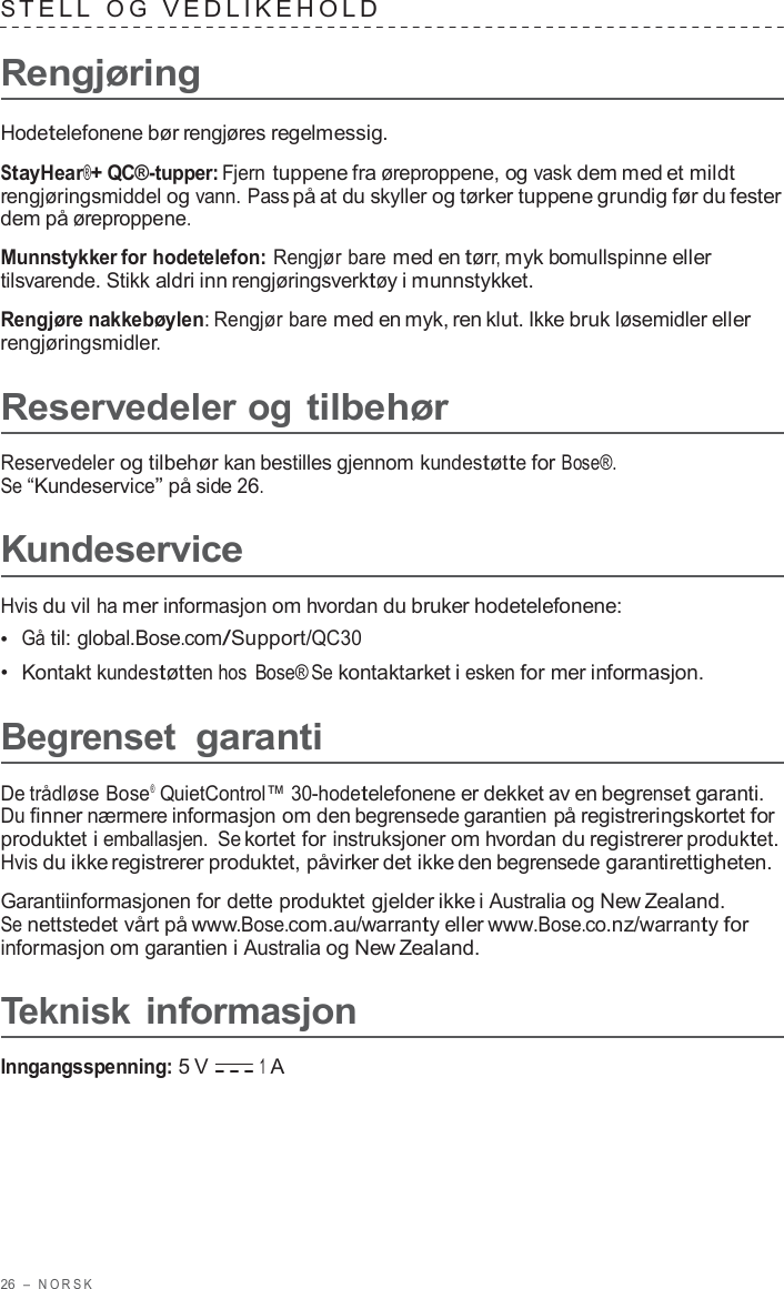 26  –  NORSK   S TELL  O G  VEDLIKEHOLD   Rengjøring  Hodetelefonene bør rengjøres regelmessig.  StayHear®+ QC®-tupper: Fjern tuppene fra øreproppene, og vask dem med et mildt rengjøringsmiddel og vann. Pass på at du skyller og tørker tuppene grundig før du fester dem på øreproppene.  Munnstykker for hodetelefon: Rengjør bare med en tørr, myk bomullspinne eller tilsvarende. Stikk aldri inn rengjøringsverktøy i munnstykket.  Rengjøre nakkebøylen: Rengjør bare med en myk, ren klut. Ikke bruk løsemidler eller rengjøringsmidler.  Reservedeler og tilbehør  Reservedeler og tilbehør kan bestilles gjennom kundestøtte for Bose®. Se “Kundeservice” på side 26.  Kundeservice  Hvis du vil ha mer informasjon om hvordan du bruker hodetelefonene: •  Gå til: global.Bose.com/Support/QC30 •  Kontakt kundestøtten hos Bose® Se kontaktarket i esken for mer informasjon.  Begrenset garanti  De trådløse Bose®  QuietControl™ 30-hodetelefonene er dekket av en begrenset garanti. Du finner nærmere informasjon om den begrensede garantien på registreringskortet for produktet i emballasjen. Se kortet for instruksjoner om hvordan du registrerer produktet. Hvis du ikke registrerer produktet, påvirker det ikke den begrensede garantirettigheten.  Garantiinformasjonen for dette produktet gjelder ikke i Australia og New Zealand. Se nettstedet vårt på www.Bose.com.au/warranty eller www.Bose.co.nz/warranty for informasjon om garantien i Australia og New Zealand.  Teknisk informasjon  Inngangsspenning: 5 V 1 A 