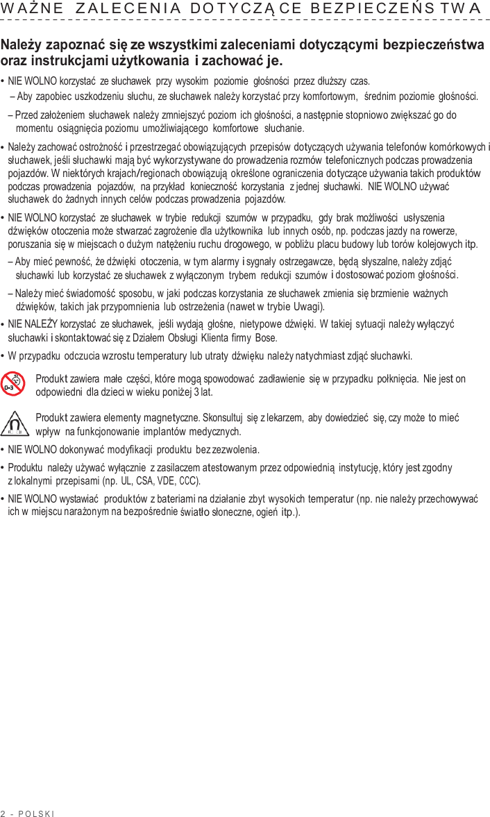 2  -  POLSKI   W AŻNE   ZALECENIA  DO T Y CZĄ CE  BEZPIECZEŃS TW A  Należy zapoznać się ze wszystkimi zaleceniami dotyczącymi bezpieczeństwa oraz instrukcjami użytkowania i zachować je. • NIE WOLNO korzystać  ze słuchawek  przy  wysokim  poziomie  głośności  przez dłuższy czas. – Aby zapobiec uszkodzeniu słuchu, ze słuchawek należy korzystać przy komfortowym,  średnim poziomie głośności. – Przed założeniem słuchawek należy zmniejszyć poziom ich głośności, a następnie stopniowo zwiększać go do momentu osiągnięcia poziomu umożliwiającego  komfortowe  słuchanie. • Należy zachować ostrożność i przestrzegać obowiązujących przepisów dotyczących używania telefonów komórkowych i słuchawek, jeśli słuchawki mają być wykorzystywane do prowadzenia rozmów telefonicznych podczas prowadzenia pojazdów. W niektórych krajach/regionach obowiązują określone ograniczenia dotyczące używania takich produktów podczas prowadzenia  pojazdów,  na przykład  konieczność  korzystania  z jednej słuchawki.  NIE WOLNO używać słuchawek do żadnych innych celów podczas prowadzenia pojazdów. • NIE WOLNO korzystać  ze słuchawek  w trybie  redukcji  szumów  w przypadku,  gdy  brak  możliwości  usłyszenia dźwięków otoczenia może stwarzać zagrożenie dla użytkownika  lub innych osób, np. podczas jazdy na rowerze, poruszania się w miejscach o dużym natężeniu ruchu drogowego, w pobliżu placu budowy lub torów kolejowych itp. – Aby mieć pewność, że dźwięki otoczenia, w tym alarmy i sygnały ostrzegawcze,  będą słyszalne, należy zdjąć słuchawki lub korzystać ze słuchawek z wyłączonym trybem  redukcji szumów i dostosować poziom głośności. – Należy mieć świadomość sposobu, w jaki podczas korzystania  ze słuchawek zmienia się brzmienie ważnych dźwięków,  takich jak przypomnienia lub ostrzeżenia (nawet w trybie Uwagi). • NIE NALEŻY korzystać  ze słuchawek,  jeśli wydają  głośne, nietypowe dźwięki. W takiej sytuacji należy wyłączyć słuchawki i skontaktować się z Działem Obsługi Klienta firmy  Bose. • W przypadku  odczucia wzrostu temperatury lub utraty dźwięku należy natychmiast zdjąć słuchawki.  Produkt zawiera  małe  części, które mogą spowodować zadławienie się w przypadku  połknięcia. Nie jest on odpowiedni dla dzieci w wieku poniżej 3 lat.  Produkt zawiera elementy magnetyczne. Skonsultuj się z lekarzem,  aby dowiedzieć  się, czy może to mieć wpływ  na funkcjonowanie implantów medycznych. • NIE WOLNO dokonywać modyfikacji  produktu  bez zezwolenia. • Produktu należy używać wyłącznie  z zasilaczem atestowanym przez odpowiednią instytucję, który jest zgodny z lokalnymi  przepisami (np. UL, CSA, VDE, CCC). • NIE WOLNO wystawiać  produktów z bateriami na działanie zbyt wysokich temperatur (np. nie należy przechowywać ich w miejscu narażonym na bezpośrednie światło słoneczne, ogień itp.). 