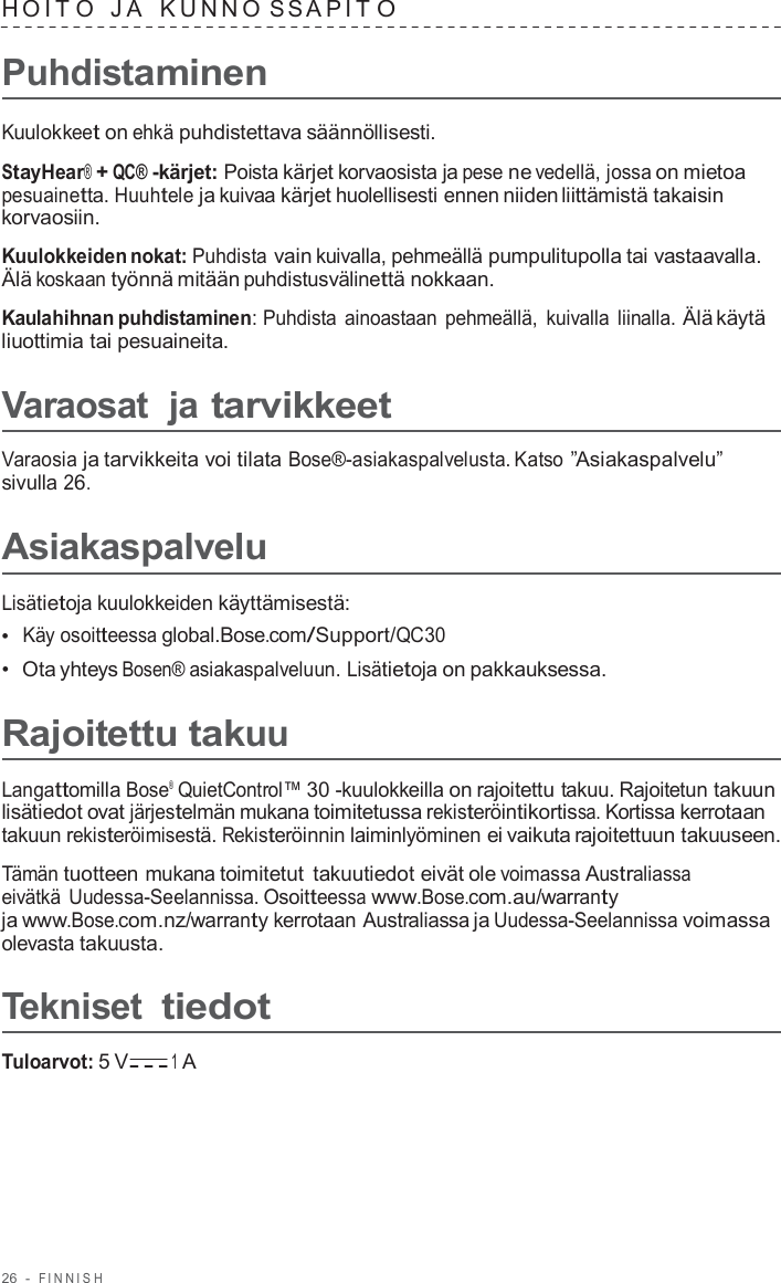 26  -  FINNISH   HOIT O   J A   K UNNO S S APIT O  Puhdistaminen  Kuulokkeet on ehkä puhdistettava säännöllisesti.  StayHear® + QC® -kärjet: Poista kärjet korvaosista ja pese ne vedellä, jossa on mietoa pesuainetta. Huuhtele ja kuivaa kärjet huolellisesti ennen niiden liittämistä takaisin korvaosiin.  Kuulokkeiden nokat: Puhdista vain kuivalla, pehmeällä pumpulitupolla tai vastaavalla. Älä koskaan työnnä mitään puhdistusvälinettä nokkaan.  Kaulahihnan puhdistaminen: Puhdista ainoastaan pehmeällä,  kuivalla liinalla. Älä käytä liuottimia tai pesuaineita.  Varaosat  ja tarvikkeet  Varaosia ja tarvikkeita voi tilata Bose®-asiakaspalvelusta. Katso ”Asiakaspalvelu” sivulla 26.  Asiakaspalvelu  Lisätietoja kuulokkeiden käyttämisestä: •  Käy osoitteessa global.Bose.com/Support/QC30 •  Ota yhteys Bosen® asiakaspalveluun. Lisätietoja on pakkauksessa.  Rajoitettu takuu  Langattomilla Bose® QuietControl™ 30 -kuulokkeilla on rajoitettu takuu. Rajoitetun takuun lisätiedot ovat järjestelmän mukana toimitetussa rekisteröintikortissa. Kortissa kerrotaan takuun rekisteröimisestä. Rekisteröinnin laiminlyöminen ei vaikuta rajoitettuun takuuseen.  Tämän tuotteen mukana toimitetut takuutiedot eivät ole voimassa Australiassa eivätkä Uudessa-Seelannissa. Osoitteessa www.Bose.com.au/warranty ja www.Bose.com.nz/warranty kerrotaan Australiassa ja Uudessa-Seelannissa voimassa olevasta takuusta.  Tekniset tiedot  Tuloarvot: 5 V 1 A 