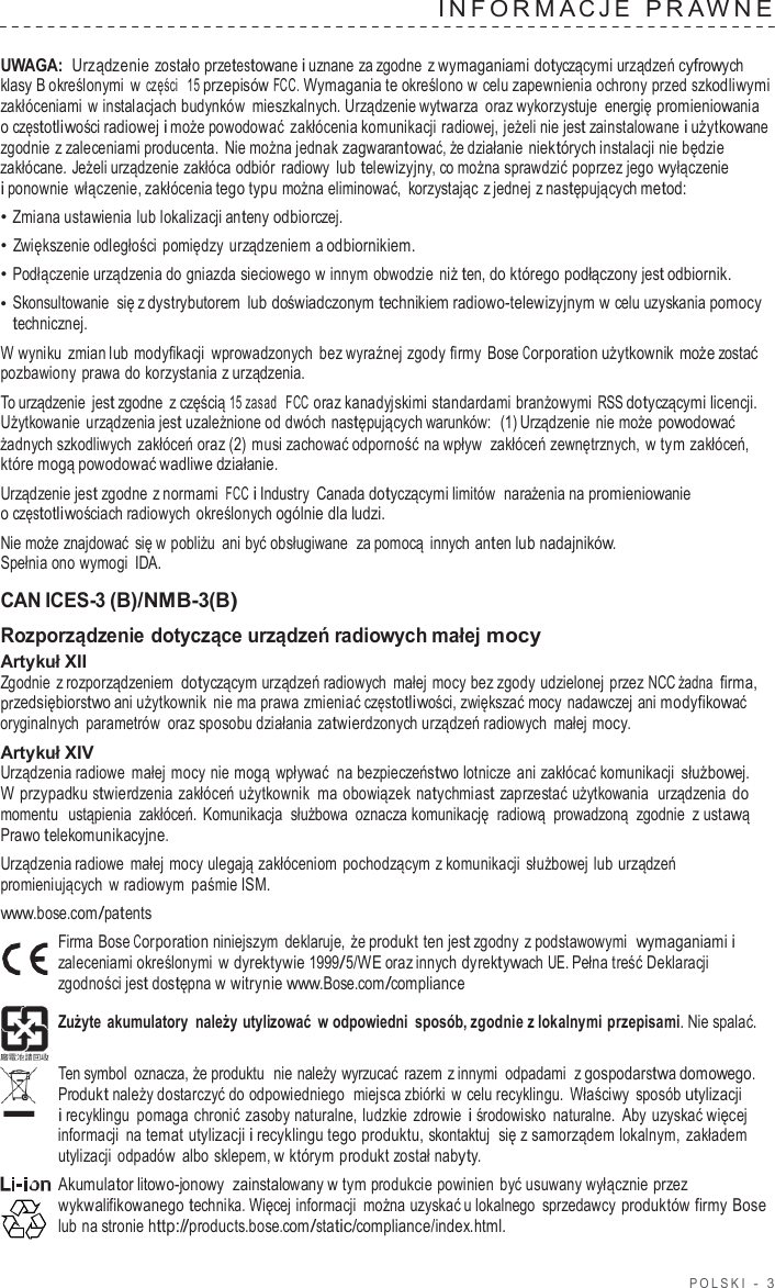 POLSKI  -  3  INF ORMA C J E  PRA WNE   UWAGA: Urządzenie zostało przetestowane i uznane za zgodne  z wymaganiami dotyczącymi urządzeń cyfrowych klasy B określonymi  w części  15 przepisów FCC. Wymagania te określono w celu zapewnienia ochrony przed szkodliwymi zakłóceniami w instalacjach budynków  mieszkalnych. Urządzenie wytwarza  oraz wykorzystuje energię promieniowania o częstotliwości radiowej i może powodować zakłócenia komunikacji radiowej, jeżeli nie jest zainstalowane i użytkowane zgodnie z zaleceniami producenta. Nie można jednak zagwarantować, że działanie niektórych instalacji nie będzie zakłócane. Jeżeli urządzenie zakłóca odbiór  radiowy  lub telewizyjny, co można sprawdzić poprzez jego wyłączenie i ponownie włączenie, zakłócenia tego typu można eliminować,  korzystając z jednej z następujących metod: • Zmiana ustawienia lub lokalizacji anteny odbiorczej. • Zwiększenie odległości pomiędzy  urządzeniem a odbiornikiem. • Podłączenie urządzenia do gniazda sieciowego w innym obwodzie niż ten, do którego podłączony jest odbiornik. • Skonsultowanie się z dystrybutorem lub doświadczonym technikiem radiowo-telewizyjnym w celu uzyskania pomocy technicznej. W wyniku  zmian lub modyfikacji wprowadzonych  bez wyraźnej zgody firmy  Bose Corporation użytkownik może zostać pozbawiony  prawa do korzystania z urządzenia. To urządzenie jest zgodne  z częścią 15 zasad   FCC oraz kanadyjskimi standardami branżowymi RSS dotyczącymi licencji. Użytkowanie  urządzenia jest uzależnione od dwóch następujących warunków:  (1) Urządzenie nie może powodować żadnych szkodliwych zakłóceń oraz (2) musi zachować odporność na wpływ  zakłóceń zewnętrznych, w tym zakłóceń, które mogą powodować wadliwe działanie. Urządzenie jest zgodne z normami FCC i Industry  Canada dotyczącymi limitów  narażenia na promieniowanie o częstotliwościach radiowych określonych ogólnie dla ludzi. Nie może znajdować się w pobliżu ani być obsługiwane  za pomocą innych anten lub nadajników. Spełnia ono wymogi  IDA.  CAN ICES-3 (B)/NMB-3(B) Rozporządzenie dotyczące urządzeń radiowych małej mocy Artykuł XII Zgodnie  z rozporządzeniem dotyczącym urządzeń radiowych małej mocy bez zgody udzielonej przez NCC żadna firma, przedsiębiorstwo ani użytkownik nie ma prawa zmieniać częstotliwości, zwiększać mocy nadawczej ani modyfikować oryginalnych parametrów  oraz sposobu działania zatwierdzonych urządzeń radiowych małej mocy. Artykuł XIV Urządzenia radiowe  małej mocy nie mogą wpływać na bezpieczeństwo lotnicze  ani zakłócać komunikacji służbowej. W przypadku stwierdzenia zakłóceń użytkownik ma obowiązek  natychmiast zaprzestać użytkowania  urządzenia do momentu  ustąpienia zakłóceń.  Komunikacja służbowa  oznacza komunikację  radiową  prowadzoną  zgodnie  z ustawą Prawo telekomunikacyjne. Urządzenia radiowe  małej mocy ulegają zakłóceniom pochodzącym z komunikacji służbowej lub urządzeń promieniujących  w radiowym paśmie ISM. www.bose.com/patents Firma Bose Corporation niniejszym deklaruje, że produkt ten jest zgodny  z podstawowymi  wymaganiami i zaleceniami określonymi w dyrektywie 1999/5/WE oraz innych dyrektywach UE. Pełna treść Deklaracji zgodności jest dostępna w witrynie www.Bose.com/compliance  Zużyte akumulatory należy utylizować  w odpowiedni sposób, zgodnie z lokalnymi przepisami. Nie spalać.  Ten symbol  oznacza, że produktu  nie należy wyrzucać  razem z innymi odpadami  z gospodarstwa domowego. Produkt należy dostarczyć do odpowiedniego  miejsca zbiórki w celu recyklingu. Właściwy  sposób utylizacji i recyklingu pomaga chronić zasoby naturalne, ludzkie zdrowie i środowisko  naturalne.  Aby  uzyskać więcej informacji na temat utylizacji i recyklingu tego produktu, skontaktuj się z samorządem lokalnym, zakładem utylizacji odpadów  albo sklepem, w którym produkt został nabyty. Akumulator litowo-jonowy  zainstalowany w tym produkcie powinien  być usuwany wyłącznie przez wykwalifikowanego technika. Więcej informacji  można uzyskać u lokalnego sprzedawcy produktów firmy Bose lub na stronie http://products.bose.com/static/compliance/index.html. 