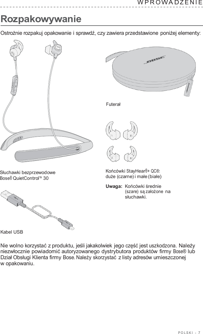 POLSKI  -  7      Rozpakowywanie WPRO W A D ZENIE   Ostrożnie rozpakuj opakowanie i sprawdź, czy zawiera przedstawione poniżej elementy:     Futerał       Słuchawki bezprzewodowe Bose® QuietControl™ 30         Kabel USB Końcówki StayHear®+ QC®: duże (czarne) i małe (białe)  Uwaga: Końcówki średnie (szare) są założone na słuchawki.  Nie wolno korzystać z produktu, jeśli jakakolwiek jego część jest uszkodzona. Należy niezwłocznie powiadomić autoryzowanego dystrybutora produktów firmy Bose® lub Dział Obsługi Klienta firmy Bose. Należy skorzystać z listy adresów umieszczonej w opakowaniu. 