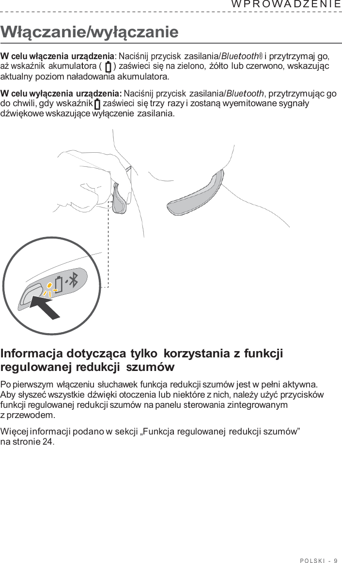 POLSKI  -  9      Włączanie/wyłączanie WPRO W A D ZENIE   W celu włączenia urządzenia: Naciśnij przycisk zasilania/Bluetooth® i przytrzymaj go, aż wskaźnik akumulatora (   ) zaświeci się na zielono, żółto lub czerwono, wskazując aktualny poziom naładowania akumulatora.  W celu wyłączenia urządzenia: Naciśnij przycisk zasilania/Bluetooth, przytrzymując go do chwili, gdy wskaźnik zaświeci się trzy razy i zostaną wyemitowane sygnały dźwiękowe wskazujące wyłączenie zasilania.                       Informacja dotycząca tylko korzystania z funkcji regulowanej redukcji szumów  Po pierwszym włączeniu słuchawek funkcja redukcji szumów jest w pełni aktywna. Aby słyszeć wszystkie dźwięki otoczenia lub niektóre z nich, należy użyć przycisków funkcji regulowanej redukcji szumów na panelu sterowania zintegrowanym z przewodem.  Więcej informacji podano w sekcji „Funkcja regulowanej redukcji szumów” na stronie 24. 