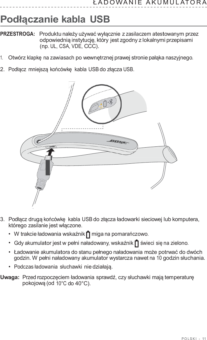 POLSKI  -  11   ŁADO W ANIE  A K UMULA T ORA   Podłączanie kabla  USB  PRZESTROGA:   Produktu należy używać wyłącznie z zasilaczem atestowanym przez odpowiednią instytucję, który jest zgodny z lokalnymi przepisami (np. UL, CSA, VDE, CCC).  1.     Otwórz klapkę na zawiasach po wewnętrznej prawej stronie pałąka naszyjnego.  2.  Podłącz mniejszą końcówkę  kabla USB do złącza USB.                        3.  Podłącz drugą końcówkę  kabla USB do złącza ładowarki sieciowej lub komputera, którego zasilanie jest włączone. •  W trakcie ładowania wskaźnik miga na pomarańczowo. •  Gdy akumulator jest w pełni naładowany, wskaźnik świeci się na zielono. •  Ładowanie akumulatora do stanu pełnego naładowania może potrwać do dwóch godzin. W pełni naładowany akumulator wystarcza nawet na 10 godzin słuchania. •  Podczas ładowania słuchawki nie działają.  Uwaga: Przed rozpoczęciem ładowania sprawdź, czy słuchawki mają temperaturę pokojową (od 10°C do 40°C). 