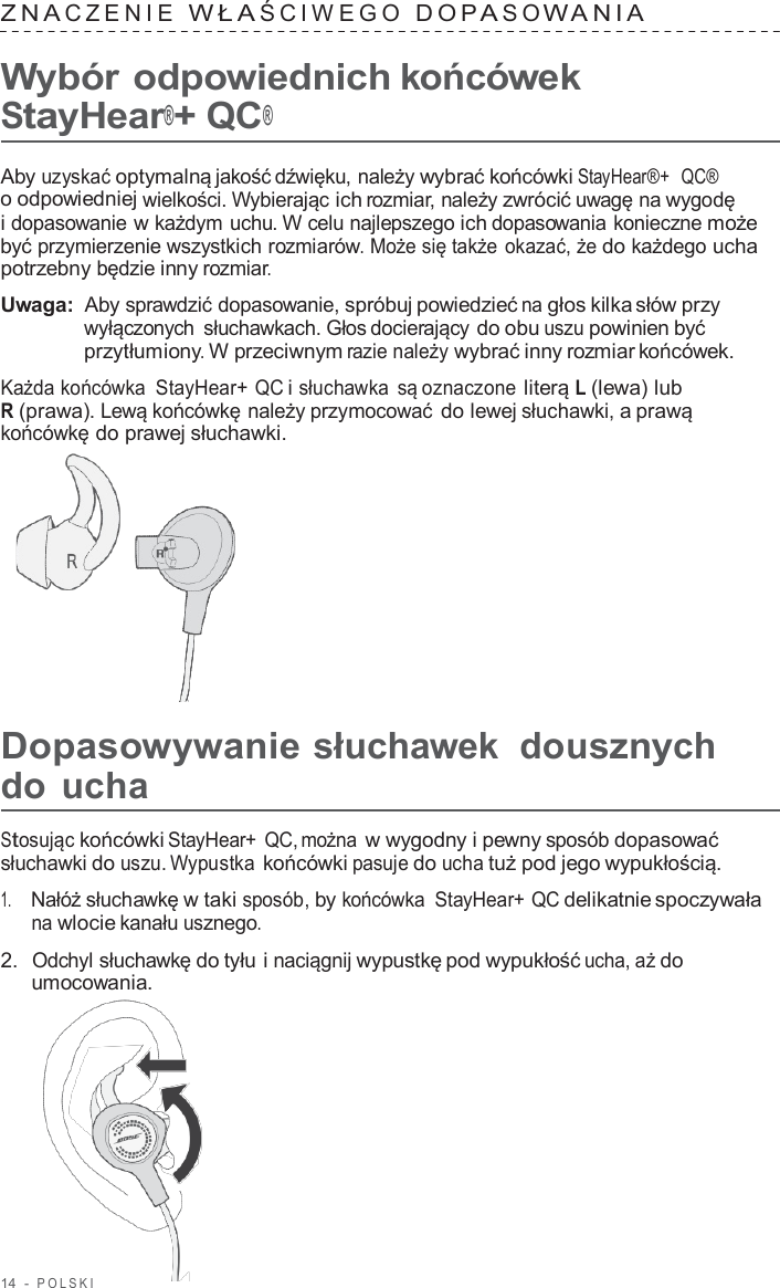 14  -  POLSKI   ZNA CZENIE  WŁA ŚCIWEGO  DOP A S O W ANIA   Wybór odpowiednich końcówek StayHear®+ QC®  Aby uzyskać optymalną jakość dźwięku, należy wybrać końcówki StayHear®+  QC® o odpowiedniej wielkości. Wybierając ich rozmiar, należy zwrócić uwagę na wygodę i dopasowanie w każdym uchu. W celu najlepszego ich dopasowania konieczne może być przymierzenie wszystkich rozmiarów. Może się także okazać, że do każdego ucha potrzebny będzie inny rozmiar.  Uwaga: Aby sprawdzić dopasowanie, spróbuj powiedzieć na głos kilka słów przy wyłączonych słuchawkach. Głos docierający do obu uszu powinien być przytłumiony. W przeciwnym razie należy wybrać inny rozmiar końcówek.  Każda końcówka  StayHear+ QC i słuchawka  są oznaczone literą L (lewa) lub R (prawa). Lewą końcówkę należy przymocować do lewej słuchawki, a prawą końcówkę do prawej słuchawki.        Dopasowywanie słuchawek  dousznych do ucha  Stosując końcówki StayHear+ QC, można w wygodny i pewny sposób dopasować słuchawki do uszu. Wypustka końcówki pasuje do ucha tuż pod jego wypukłością.  1.     Nałóż słuchawkę w taki sposób, by końcówka  StayHear+ QC delikatnie spoczywała na wlocie kanału usznego.  2.  Odchyl słuchawkę do tyłu i naciągnij wypustkę pod wypukłość ucha, aż do umocowania. 