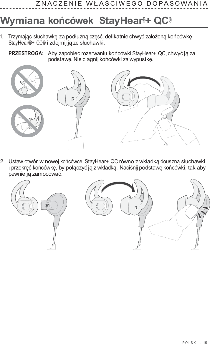 POLSKI  -  15   ZNA CZENIE  WŁA ŚCIWEGO  DOP A S O W ANIA   Wymiana końcówek  StayHear®+ QC®  1.     Trzymając słuchawkę za podłużną część, delikatnie chwyć założoną końcówkę StayHear®+ QC® i zdejmij ją ze słuchawki.  PRZESTROGA:   Aby zapobiec rozerwaniu końcówki StayHear+ QC, chwyć ją za podstawę. Nie ciągnij końcówki za wypustkę.       2.  Ustaw otwór w nowej końcówce  StayHear+ QC równo z wkładką douszną słuchawki i przekręć końcówkę, by połączyć ją z wkładką. Naciśnij podstawę końcówki, tak aby pewnie ją zamocować.  