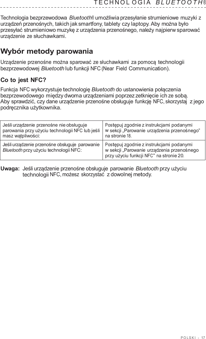 POLSKI  -  17   TECHNOL OGIA   B L UET O O T H ®  Technologia bezprzewodowa Bluetooth® umożliwia przesyłanie strumieniowe muzyki z urządzeń przenośnych, takich jak smartfony, tablety czy laptopy. Aby można było przesyłać strumieniowo muzykę z urządzenia przenośnego, należy najpierw sparować urządzenie ze słuchawkami.  Wybór metody parowania  Urządzenie przenośne można sparować ze słuchawkami za pomocą technologii bezprzewodowej Bluetooth lub funkcji NFC (Near Field Communication).  Co to jest NFC? Funkcja NFC wykorzystuje technologię Bluetooth do ustanowienia połączenia bezprzewodowego między dwoma urządzeniami poprzez zetknięcie ich ze sobą. Aby sprawdzić, czy dane urządzenie przenośne obsługuje funkcję NFC, skorzystaj  z jego podręcznika użytkownika.   Jeśli urządzenie przenośne nie obsługuje parowania przy użyciu technologii NFC lub jeśli masz wątpliwości: Postępuj zgodnie z instrukcjami podanymi w sekcji „Parowanie urządzenia przenośnego” na stronie 18. Jeśli urządzenie przenośne obsługuje parowanie Bluetooth przy użyciu technologii NFC: Postępuj zgodnie z instrukcjami podanymi w sekcji „Parowanie urządzenia przenośnego przy użyciu funkcji NFC” na stronie 20.  Uwaga: Jeśli urządzenie przenośne obsługuje parowanie Bluetooth przy użyciu technologii NFC, możesz skorzystać  z dowolnej metody. 