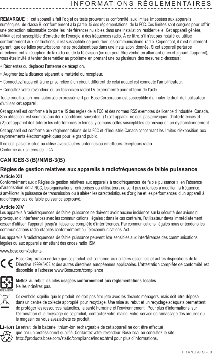 F R ANÇ AIS  -  3  INF ORMA TIONS  RÉGLEMENT AIRES   REMARQUE : cet appareil  a fait l’objet de tests prouvant sa conformité  aux limites imposées aux appareils numériques  de classe B, conformément à la partie 15 des réglementations  de la FCC. Ces limites sont conçues pour offrir une protection raisonnable contre les interférences nuisibles dans une installation  résidentielle. Cet appareil génère, utilise et est susceptible d’émettre de l’énergie  à des fréquences radio. À ce titre, s’il n’est pas installé ou utilisé conformément aux instructions, il est susceptible de perturber  les communications  radio. Cependant, il n’est nullement garanti que de telles perturbations ne se produisent pas dans une installation donnée. Si cet appareil perturbe effectivement la réception de la radio ou de la télévision (ce qui peut être vérifié en allumant et en éteignant l’appareil), vous êtes invité  à tenter de remédier au problème en prenant une ou plusieurs des mesures ci-dessous : • Réorientez ou déplacez l’antenne de réception. • Augmentez la distance séparant le matériel du récepteur. • Connectez l’appareil  à une prise reliée à un circuit différent de celui auquel est connecté l’amplificateur. • Consultez votre  revendeur ou un technicien radio/TV expérimenté pour obtenir de l’aide. Toute modification non autorisée expressément par Bose Corporation est susceptible d’annuler le droit de l’utilisateur d’utiliser cet appareil. Cet appareil est conforme à la partie 15 des règles de la FCC et des normes RSS exemptes de licence d’Industrie Canada. Son utilisation  est soumise aux deux conditions suivantes : (1) cet appareil ne doit pas provoquer d’interférences et (2) cet appareil doit tolérer les interférences externes, y compris celles susceptibles de provoquer un dysfonctionnement. Cet appareil est conforme aux réglementations de la FCC et d’Industrie Canada concernant les limites d’exposition aux rayonnements électromagnétiques pour le grand public. Il ne doit pas être situé ou utilisé avec d’autres  antennes ou émetteurs-récepteurs radio. Conforme aux critères de l’IDA.  CAN ICES-3 (B)/NMB-3(B) Règles de gestion relatives aux appareils à radiofréquences de faible puissance Article XII Conformément aux « Règles de gestion  relatives aux appareils à radiofréquences  de faible puissance », en l’absence d’autorisation de la NCC, les organisations, entreprises ou utilisateurs ne sont pas autorisés à modifier la fréquence, à améliorer la puissance de transmission ou à altérer les caractéristiques d’origine et les performances  d’un appareil à radiofréquences de faible puissance approuvé. Article XIV Les appareils à radiofréquences de faible puissance ne doivent avoir aucune incidence sur la sécurité des avions ni provoquer d’interférences avec les communications  légales ; dans le cas contraire, l’utilisateur devra immédiatement cesser d’utiliser  l’appareil  jusqu’à  l’absence complète d’interférences. Par communications légales nous entendons les communications radio établies conformément au Telecommunications Act. Les appareils à radiofréquences de faible puissance peuvent être sensibles aux interférences des communications légales ou aux appareils émettant des ondes radio ISM. www.bose.com/patents Bose Corporation déclare que ce produit  est conforme aux critères essentiels et autres dispositions de la Directive 1999/5/CE et des autres directives européennes applicables. L’attestation complète de conformité est disponible  à l’adresse www.Bose.com/compliance  Mettez  au rebut les piles usagées conformément aux réglementations locales. Ne les incinérez pas.  Ce symbole signifie que le produit  ne doit pas être jeté avec les déchets ménagers, mais doit  être déposé dans un centre de collecte approprié pour recyclage. Une mise au rebut et un recyclage adéquats permettent de protéger les ressources naturelles, la santé humaine et l’environnement.  Pour plus d’informations sur l’élimination et le recyclage de ce produit,  contactez votre  mairie, votre  service de ramassage des ordures ou le magasin où vous avez acheté ce produit. Le retrait de la batterie lithium-ion rechargeable de cet appareil ne doit être effectué que par un professionnel qualifié. Contactez votre  revendeur Bose local ou consultez le site http://products.bose.com/static/compliance/index.html pour plus d’informations. 